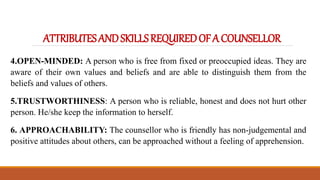 ATTRIBUTESANDSKILLSREQUIREDOFACOUNSELLOR
4.OPEN-MINDED: A person who is free from fixed or preoccupied ideas. They are
aware of their own values and beliefs and are able to distinguish them from the
beliefs and values of others.
5.TRUSTWORTHINESS: A person who is reliable, honest and does not hurt other
person. He/she keep the information to herself.
6. APPROACHABILITY: The counsellor who is friendly has non-judgemental and
positive attitudes about others, can be approached without a feeling of apprehension.
 