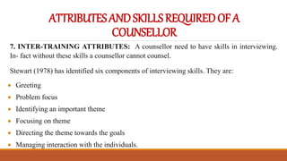 ATTRIBUTESANDSKILLSREQUIREDOFA
COUNSELLOR
7. INTER-TRAINING ATTRIBUTES: A counsellor need to have skills in interviewing.
In- fact without these skills a counsellor cannot counsel.
Stewart (1978) has identified six components of interviewing skills. They are:
 Greeting
 Problem focus
 Identifying an important theme
 Focusing on theme
 Directing the theme towards the goals
 Managing interaction with the individuals.
 