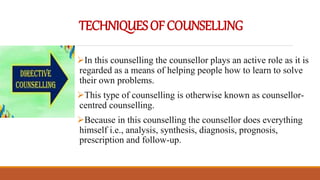 TECHNIQUESOFCOUNSELLING
In this counselling the counsellor plays an active role as it is
regarded as a means of helping people how to learn to solve
their own problems.
This type of counselling is otherwise known as counsellor-
centred counselling.
Because in this counselling the counsellor does everything
himself i.e., analysis, synthesis, diagnosis, prognosis,
prescription and follow-up.
 