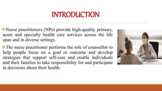 INTRODUCTION
Nurse practitioners (NPs) provide high-quality primary,
acute and specialty health care services across the life
span and in diverse settings.
The nurse practitioner performs the role of counsellor to
help people focus on a goal or outcome and develop
strategies that support self-care and enable individuals
and their families to take responsibility for and participate
in decisions about their health.
 