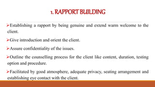 1.RAPPORTBUILDING
Establishing a rapport by being genuine and extend warm welcome to the
client.
Give introduction and orient the client.
Assure confidentiality of the issues.
Outline the counselling process for the client like content, duration, testing
option and procedure.
Facilitated by good atmosphere, adequate privacy, seating arrangement and
establishing eye contact with the client.
 