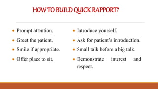 HOWTOBUILDQUICKRAPPORT?
 Prompt attention.
 Greet the patient.
 Smile if appropriate.
 Offer place to sit.
 Introduce yourself.
 Ask for patient’s introduction.
 Small talk before a big talk.
 Demonstrate interest and
respect.
 