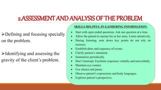 2.ASSESSMENTANDANALYSISOFTHEPROBLEM
Defining and focusing specially
on the problem.
Identifying and assessing the
gravity of the client’s problem.
SKILLS HELPFUL IN GATHERING INFORMATION:
 Start with open ended questions. Ask one question at a time.
 Allow the patient to narrate his or her story. Listen attentively.
 During listening, note down key points do not rely on
memory.
 Establish dates and sequence of events.
 Clarify patient’s statement.
 Summarise periodically.
 Don’t interrupt. Facilitate responses verbally and nonverbally.
 Maintain eye contact.
 Use silence and pause.
 Observe patient’s expressions and body languages.
 Explorer patient’s perspective.
 