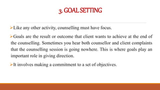 3.GOALSETTING
Like any other activity, counselling must have focus.
Goals are the result or outcome that client wants to achieve at the end of
the counselling. Sometimes you hear both counsellor and client complaints
that the counselling session is going nowhere. This is where goals play an
important role in giving direction.
It involves making a commitment to a set of objectives.
 