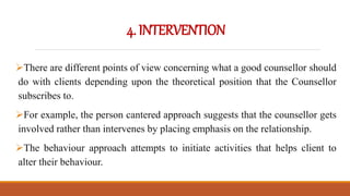 4.INTERVENTION
There are different points of view concerning what a good counsellor should
do with clients depending upon the theoretical position that the Counsellor
subscribes to.
For example, the person cantered approach suggests that the counsellor gets
involved rather than intervenes by placing emphasis on the relationship.
The behaviour approach attempts to initiate activities that helps client to
alter their behaviour.
 