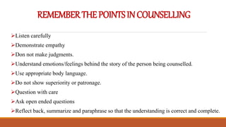 REMEMBERTHEPOINTSINCOUNSELLING
Listen carefully
Demonstrate empathy
Don not make judgments.
Understand emotions/feelings behind the story of the person being counselled.
Use appropriate body language.
Do not show superiority or patronage.
Question with care
Ask open ended questions
Reflect back, summarize and paraphrase so that the understanding is correct and complete.
 