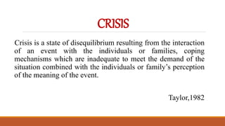 CRISIS
Crisis is a state of disequilibrium resulting from the interaction
of an event with the individuals or families, coping
mechanisms which are inadequate to meet the demand of the
situation combined with the individuals or family’s perception
of the meaning of the event.
Taylor,1982
 