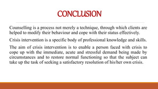 CONCLUSION
Counselling is a process not merely a technique, through which clients are
helped to modify their behaviour and cope with their status effectively.
Crisis intervention is a specific body of professional knowledge and skills.
The aim of crisis intervention is to enable a person faced with crisis to
cope up with the immediate, acute and stressful demand being made by
circumstances and to restore normal functioning so that the subject can
take up the task of seeking a satisfactory resolution of his/her own crisis.
 