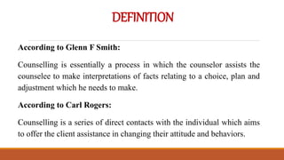 DEFINITION
According to Glenn F Smith:
Counselling is essentially a process in which the counselor assists the
counselee to make interpretations of facts relating to a choice, plan and
adjustment which he needs to make.
According to Carl Rogers:
Counselling is a series of direct contacts with the individual which aims
to offer the client assistance in changing their attitude and behaviors.
 