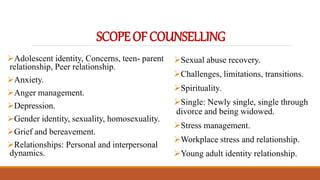 SCOPEOFCOUNSELLING
Adolescent identity, Concerns, teen- parent
relationship, Peer relationship.
Anxiety.
Anger management.
Depression.
Gender identity, sexuality, homosexuality.
Grief and bereavement.
Relationships: Personal and interpersonal
dynamics.
Sexual abuse recovery.
Challenges, limitations, transitions.
Spirituality.
Single: Newly single, single through
divorce and being widowed.
Stress management.
Workplace stress and relationship.
Young adult identity relationship.
 