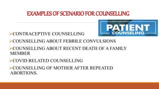 EXAMPLESOFSCENARIOFORCOUNSELLING
CONTRACEPTIVE COUNSELLING
COUNSELLING ABOUT FEBRILE CONVULSIONS
COUNSELLING ABOUT RECENT DEATH OF A FAMILY
MEMBER
COVID RELATED COUNSELLING
COUNSELLING OF MOTHER AFTER REPEATED
ABORTIONS.
 