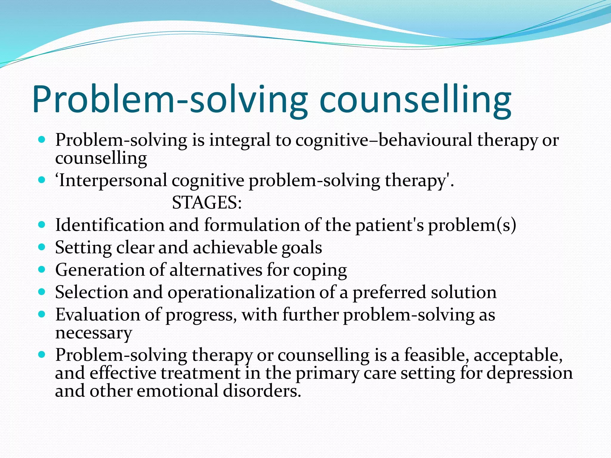 Problem-solving counselling
 Problem-solving is integral to cognitive–behavioural therapy or
counselling
 ‘Interpersonal cognitive problem-solving therapy'.
STAGES:
 Identification and formulation of the patient's problem(s)
 Setting clear and achievable goals
 Generation of alternatives for coping
 Selection and operationalization of a preferred solution
 Evaluation of progress, with further problem-solving as
necessary
 Problem-solving therapy or counselling is a feasible, acceptable,
and effective treatment in the primary care setting for depression
and other emotional disorders.
 