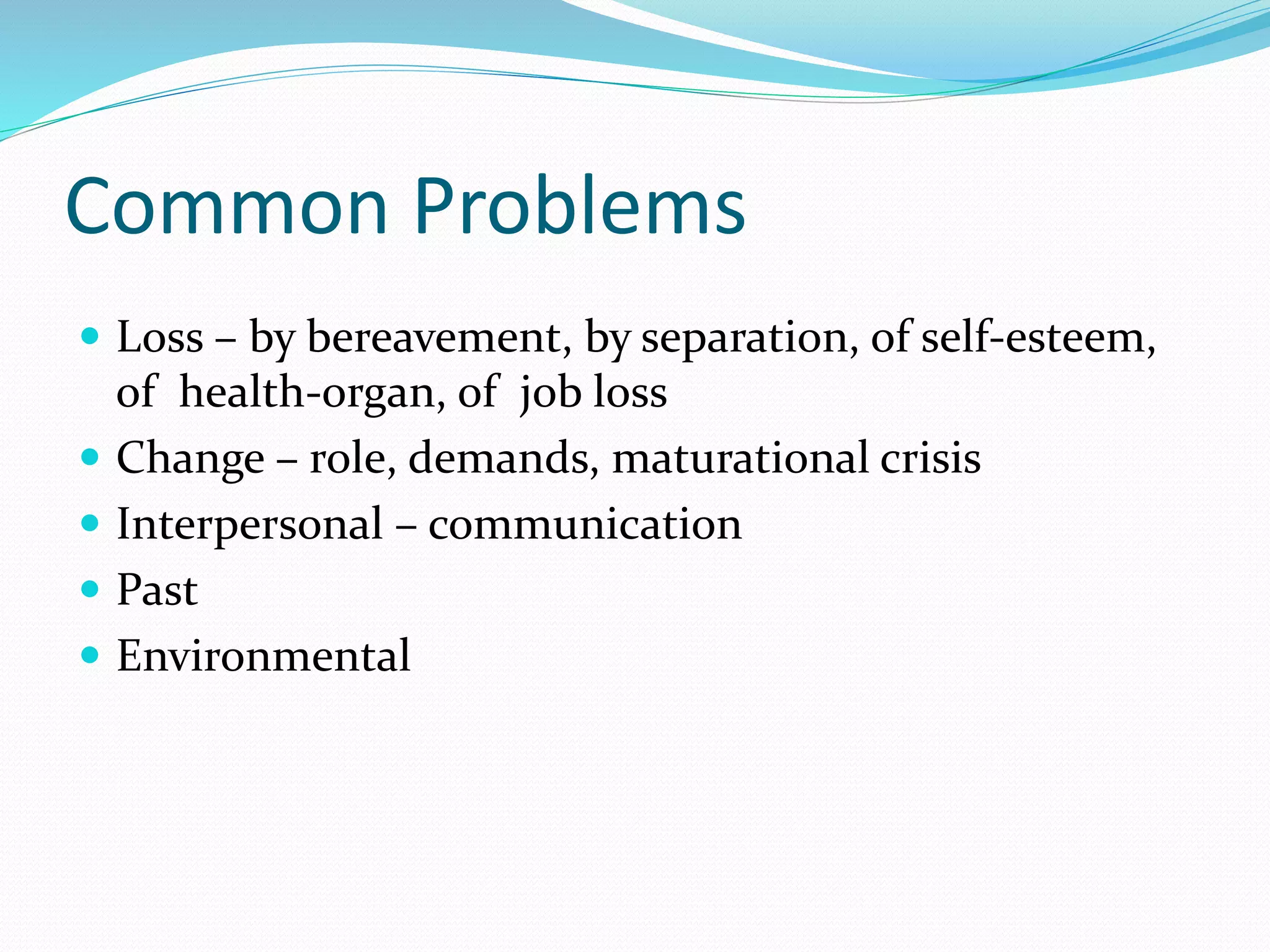 Common Problems
 Loss – by bereavement, by separation, of self-esteem,
of health-organ, of job loss
 Change – role, demands, maturational crisis
 Interpersonal – communication
 Past
 Environmental
 