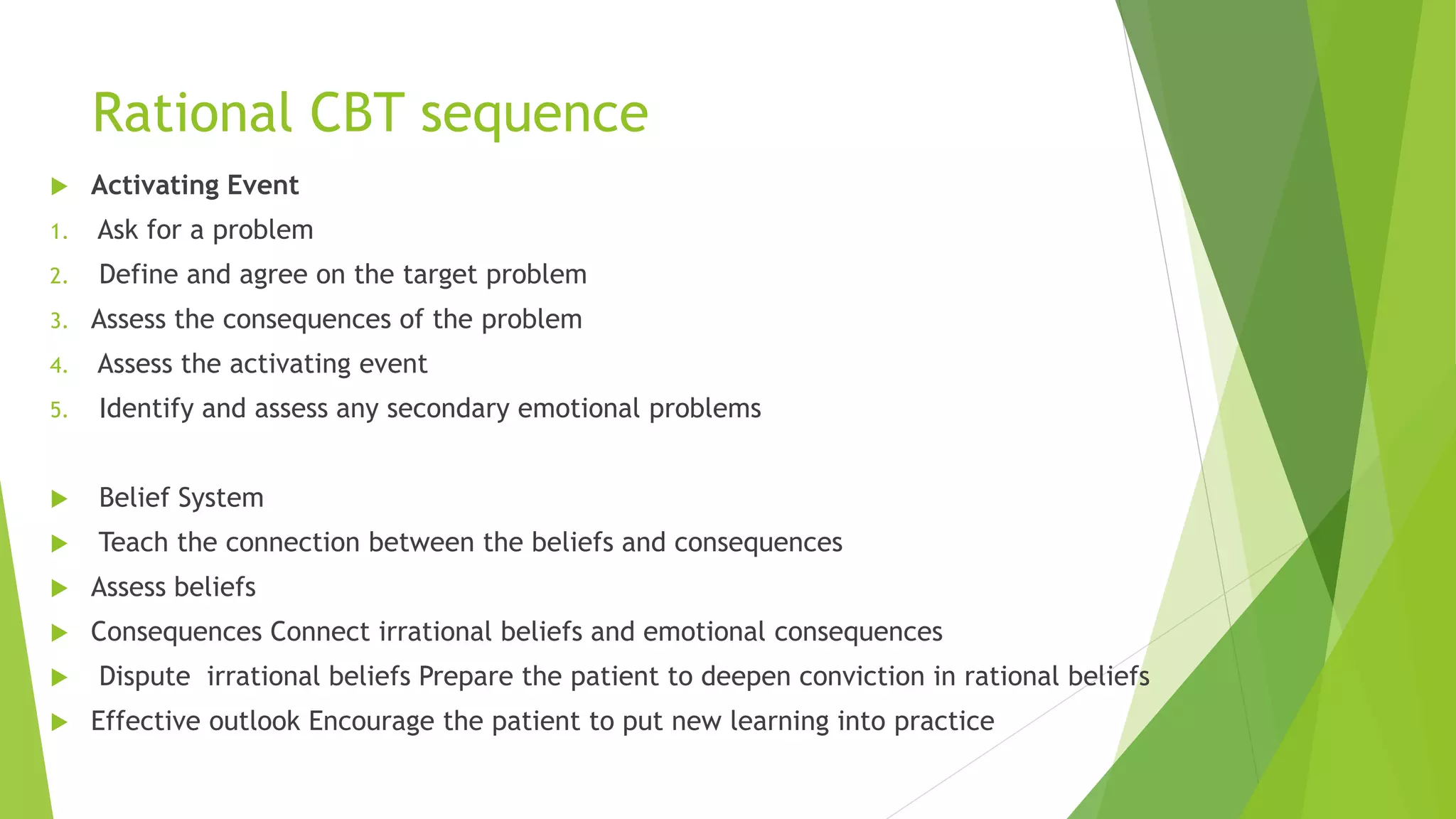 Rational CBT sequence
 Activating Event
1. Ask for a problem
2. Define and agree on the target problem
3. Assess the consequences of the problem
4. Assess the activating event
5. Identify and assess any secondary emotional problems
 Belief System
 Teach the connection between the beliefs and consequences
 Assess beliefs
 Consequences Connect irrational beliefs and emotional consequences
 Dispute irrational beliefs Prepare the patient to deepen conviction in rational beliefs
 Effective outlook Encourage the patient to put new learning into practice
 