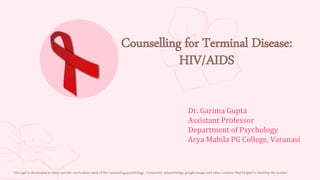 Counselling for Terminal Disease:
HIV/AIDS
Dr. Garima Gupta
Assistant Professor
Department of Psychology
Arya Mahila PG College, Varanasi
This ppt is developed to meet out the curriculum need of the counseling psychology. I sincerely acknowledge google image and other content that helped to develop the matter.
 