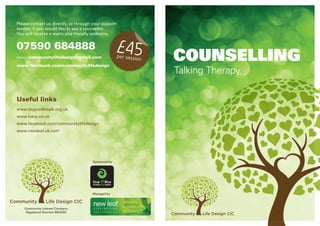 Talking Therapy
COUNSELLING
Managed by
Sponsored by
Community Interest Company
Registered Number 8652565
£45per session
Useful links
www.itsgoodtotalk.org.uk
www.bacp.co.uk
www.facebook.com/communitylifedesign
www.newleaf.uk.com
Please contact us directly, or through your support
worker, if you would like to see a counsellor.
You will receive a warm and friendly welcome.
07590 684888
EMAIL: communitylifedesign@gmail.com
www.facebook.com/communitylifedesign
 