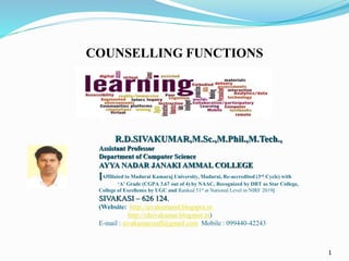 1
R.D.SIVAKUMAR,M.Sc.,M.Phil.,M.Tech.,
Assistant Professor
Department of Computer Science
AYYA NADAR JANAKI AMMAL COLLEGE
[Affiliated to Madurai Kamaraj University, Madurai, Re-accredited (3rd Cycle) with
‘A’ Grade (CGPA 3.67 out of 4) by NAAC, Recognized by DBT as Star College,
College of Excellence by UGC and Ranked 51st at National Level in NIRF 2019]
SIVAKASI – 626 124.
(Website: http://sivakumarrd.blogspot.in
http://rdsivakumar.blogspot.in)
E-mail : sivakumarstaff@gmail.com Mobile : 099440-42243
COUNSELLING FUNCTIONS
 