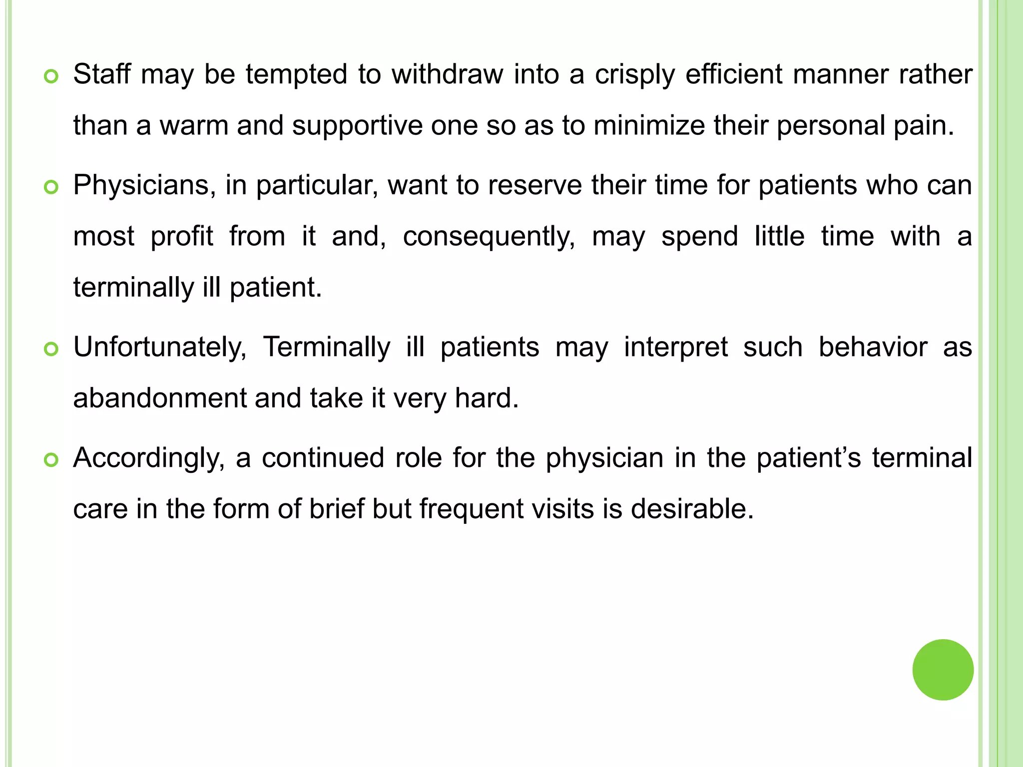  Staff may be tempted to withdraw into a crisply efficient manner rather
than a warm and supportive one so as to minimize their personal pain.
 Physicians, in particular, want to reserve their time for patients who can
most profit from it and, consequently, may spend little time with a
terminally ill patient.
 Unfortunately, Terminally ill patients may interpret such behavior as
abandonment and take it very hard.
 Accordingly, a continued role for the physician in the patient’s terminal
care in the form of brief but frequent visits is desirable.
 