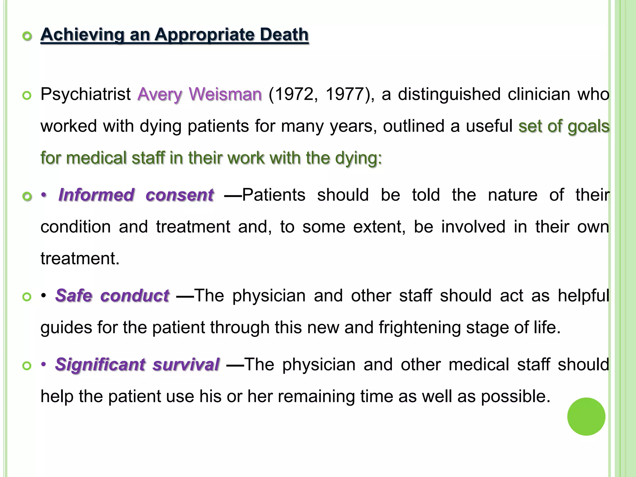  Achieving an Appropriate Death
 Psychiatrist Avery Weisman (1972, 1977), a distinguished clinician who
worked with dying patients for many years, outlined a useful set of goals
for medical staff in their work with the dying:
 • Informed consent —Patients should be told the nature of their
condition and treatment and, to some extent, be involved in their own
treatment.
 • Safe conduct —The physician and other staff should act as helpful
guides for the patient through this new and frightening stage of life.
 • Significant survival —The physician and other medical staff should
help the patient use his or her remaining time as well as possible.
 