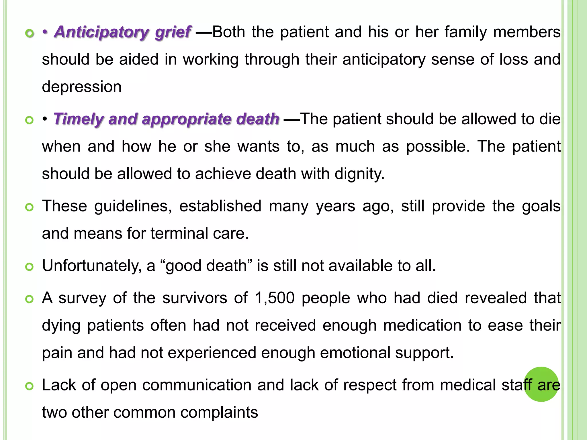  • Anticipatory grief —Both the patient and his or her family members
should be aided in working through their anticipatory sense of loss and
depression
 • Timely and appropriate death —The patient should be allowed to die
when and how he or she wants to, as much as possible. The patient
should be allowed to achieve death with dignity.
 These guidelines, established many years ago, still provide the goals
and means for terminal care.
 Unfortunately, a “good death” is still not available to all.
 A survey of the survivors of 1,500 people who had died revealed that
dying patients often had not received enough medication to ease their
pain and had not experienced enough emotional support.
 Lack of open communication and lack of respect from medical staff are
two other common complaints
 