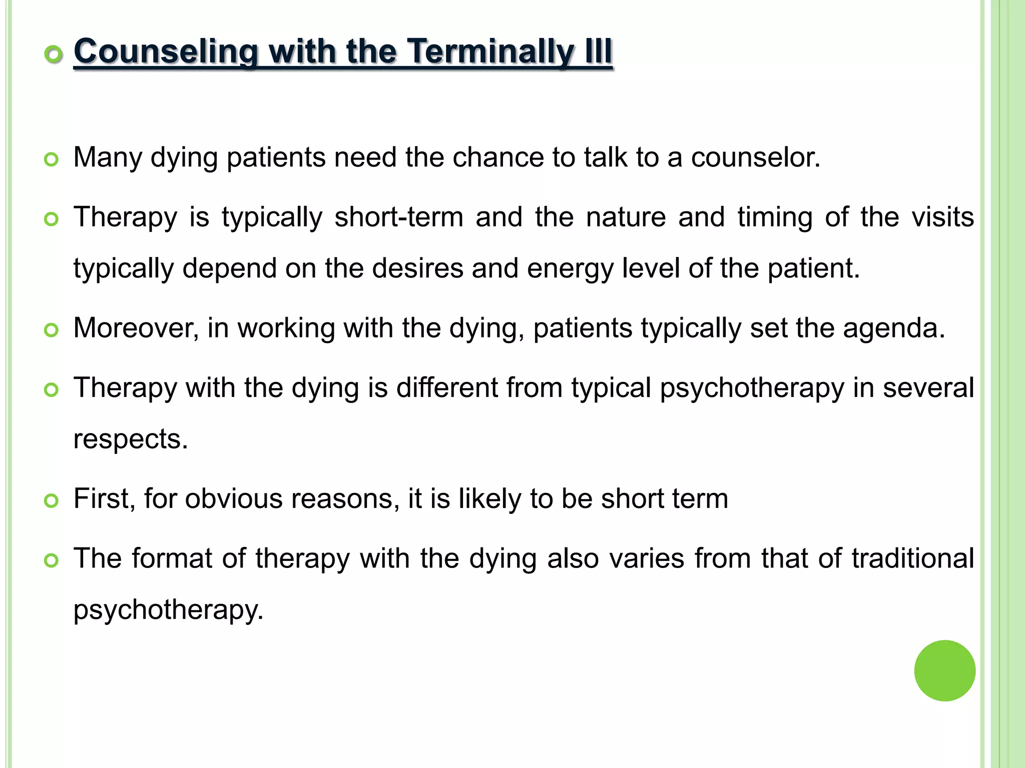  Counseling with the Terminally Ill
 Many dying patients need the chance to talk to a counselor.
 Therapy is typically short-term and the nature and timing of the visits
typically depend on the desires and energy level of the patient.
 Moreover, in working with the dying, patients typically set the agenda.
 Therapy with the dying is different from typical psychotherapy in several
respects.
 First, for obvious reasons, it is likely to be short term
 The format of therapy with the dying also varies from that of traditional
psychotherapy.
 