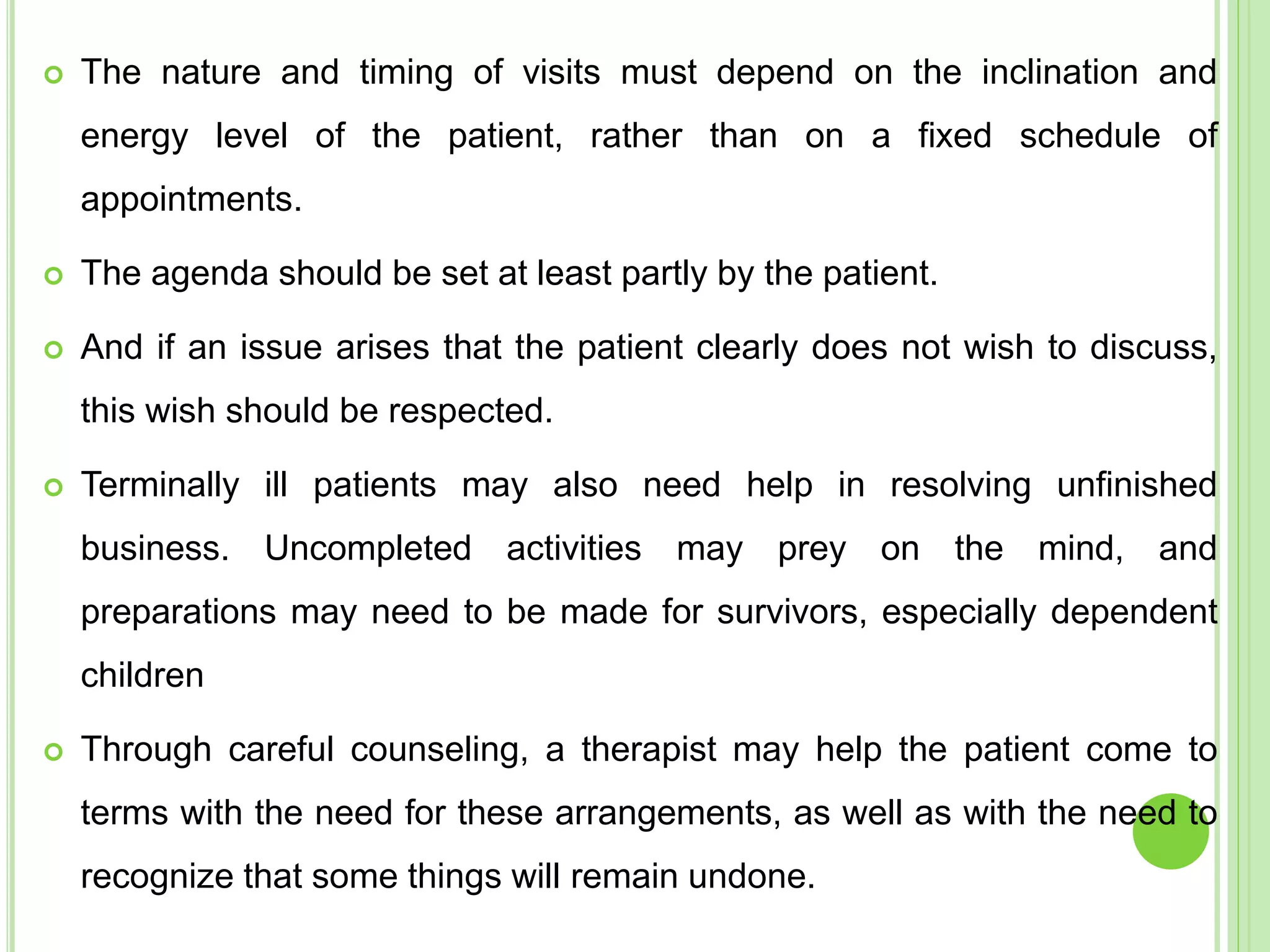  The nature and timing of visits must depend on the inclination and
energy level of the patient, rather than on a fixed schedule of
appointments.
 The agenda should be set at least partly by the patient.
 And if an issue arises that the patient clearly does not wish to discuss,
this wish should be respected.
 Terminally ill patients may also need help in resolving unfinished
business. Uncompleted activities may prey on the mind, and
preparations may need to be made for survivors, especially dependent
children
 Through careful counseling, a therapist may help the patient come to
terms with the need for these arrangements, as well as with the need to
recognize that some things will remain undone.
 