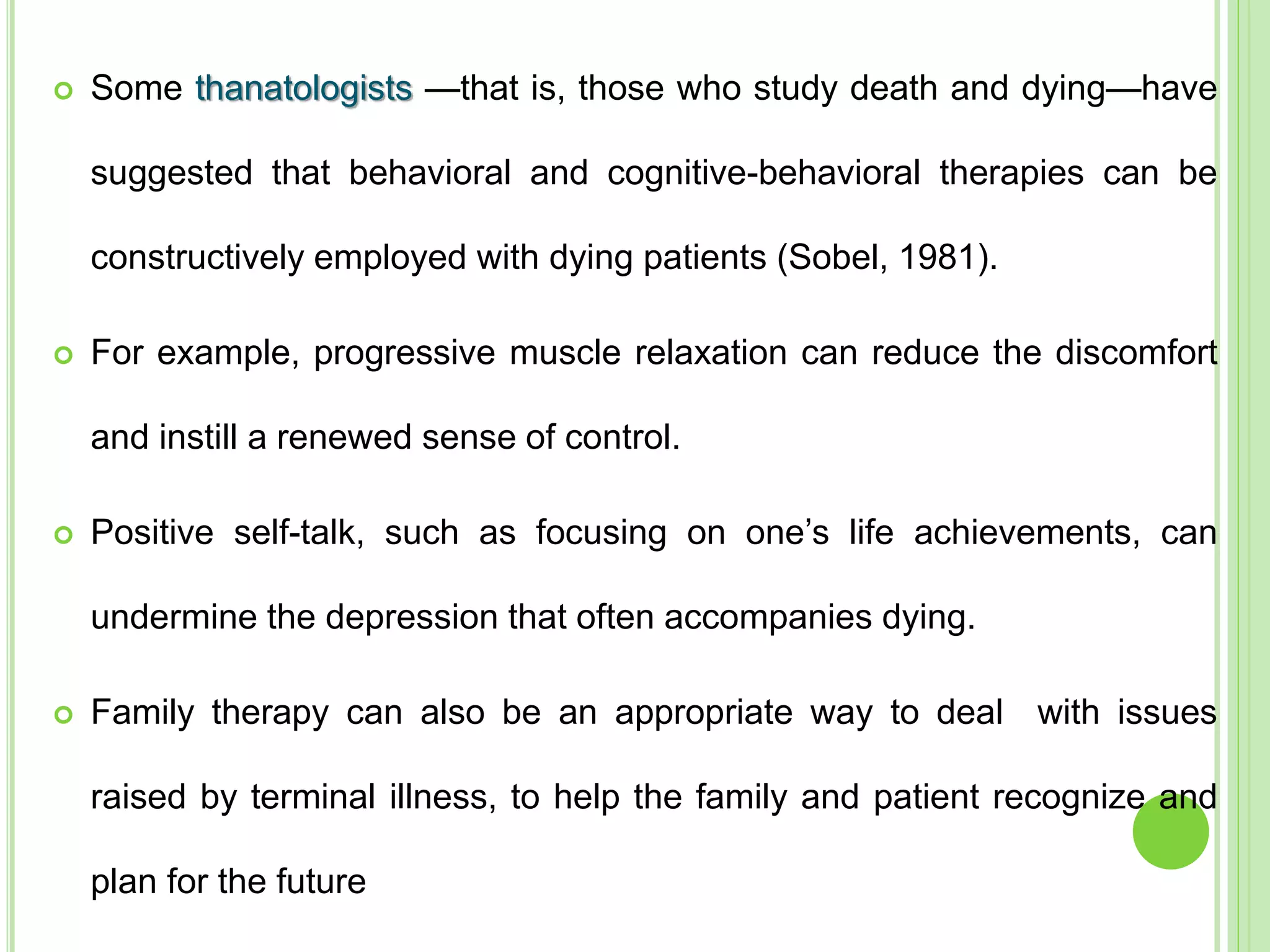  Some thanatologists —that is, those who study death and dying—have
suggested that behavioral and cognitive-behavioral therapies can be
constructively employed with dying patients (Sobel, 1981).
 For example, progressive muscle relaxation can reduce the discomfort
and instill a renewed sense of control.
 Positive self-talk, such as focusing on one’s life achievements, can
undermine the depression that often accompanies dying.
 Family therapy can also be an appropriate way to deal with issues
raised by terminal illness, to help the family and patient recognize and
plan for the future
 