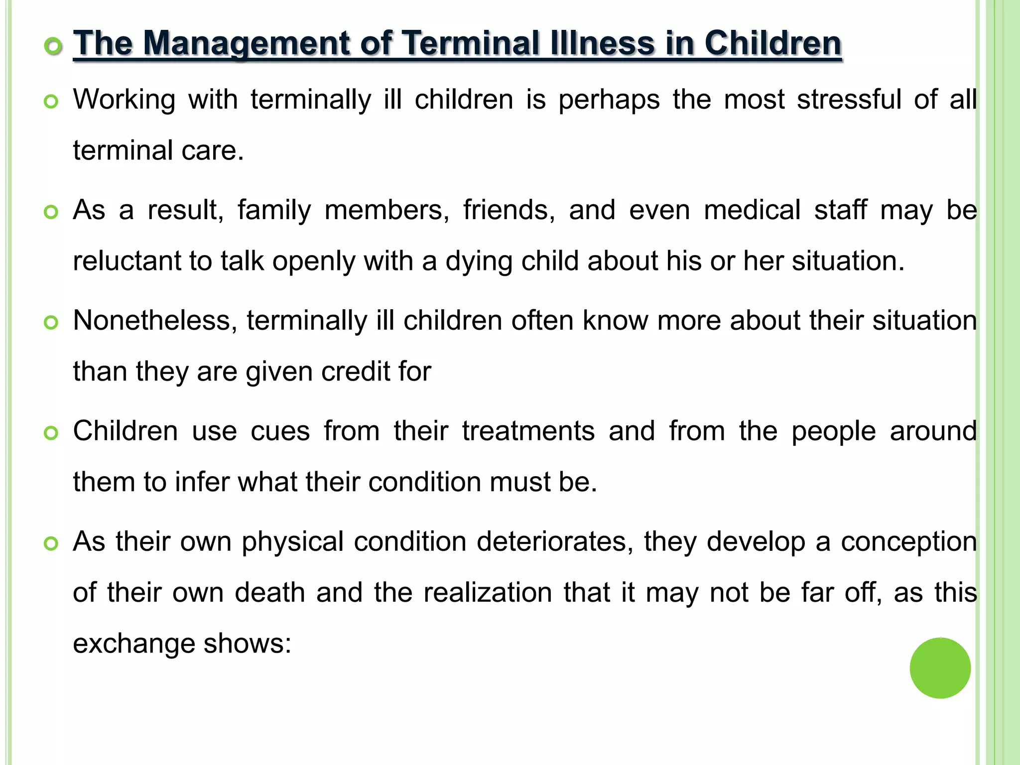  The Management of Terminal Illness in Children
 Working with terminally ill children is perhaps the most stressful of all
terminal care.
 As a result, family members, friends, and even medical staff may be
reluctant to talk openly with a dying child about his or her situation.
 Nonetheless, terminally ill children often know more about their situation
than they are given credit for
 Children use cues from their treatments and from the people around
them to infer what their condition must be.
 As their own physical condition deteriorates, they develop a conception
of their own death and the realization that it may not be far off, as this
exchange shows:
 