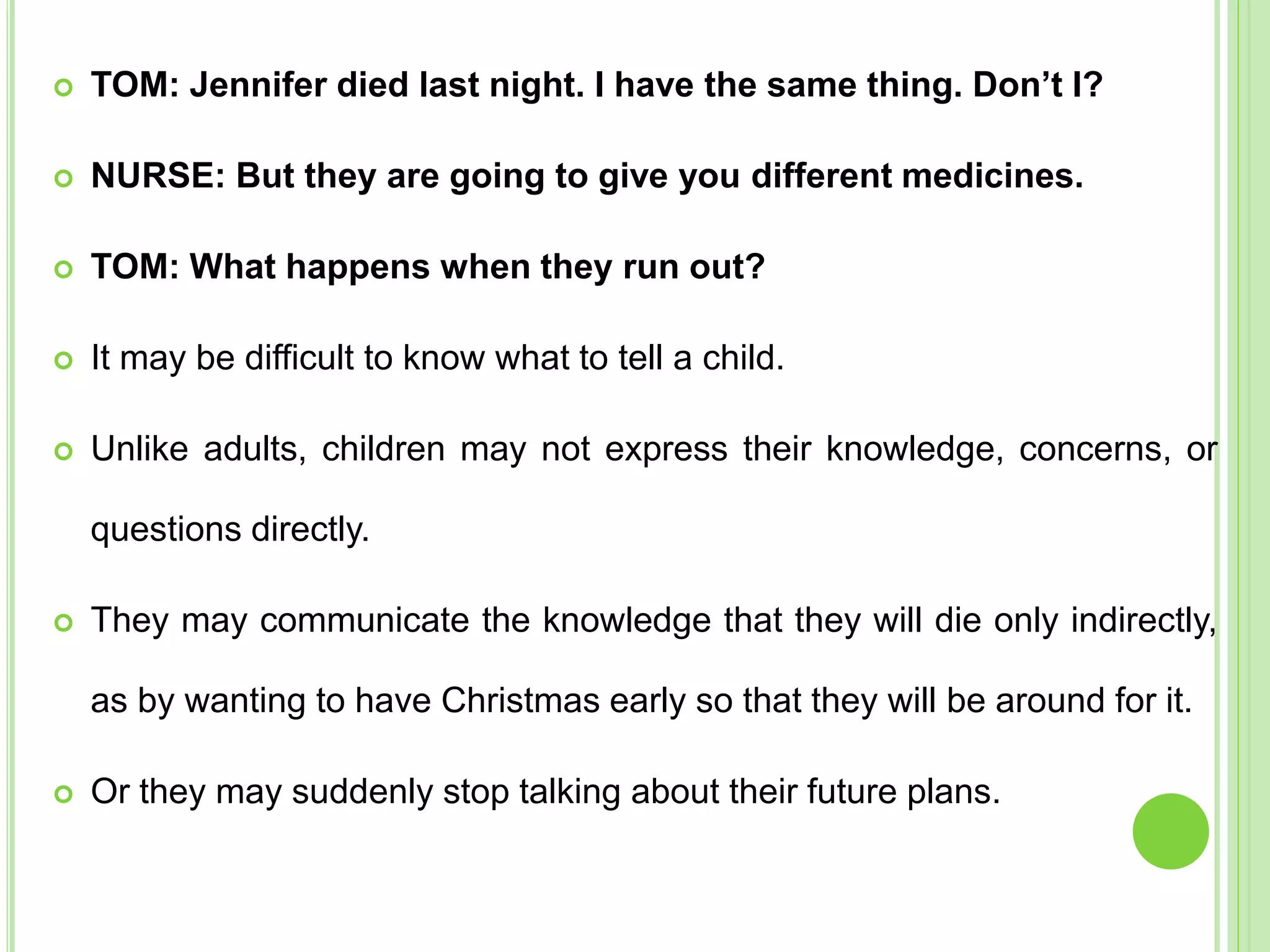  TOM: Jennifer died last night. I have the same thing. Don’t I?
 NURSE: But they are going to give you different medicines.
 TOM: What happens when they run out?
 It may be difficult to know what to tell a child.
 Unlike adults, children may not express their knowledge, concerns, or
questions directly.
 They may communicate the knowledge that they will die only indirectly,
as by wanting to have Christmas early so that they will be around for it.
 Or they may suddenly stop talking about their future plans.
 