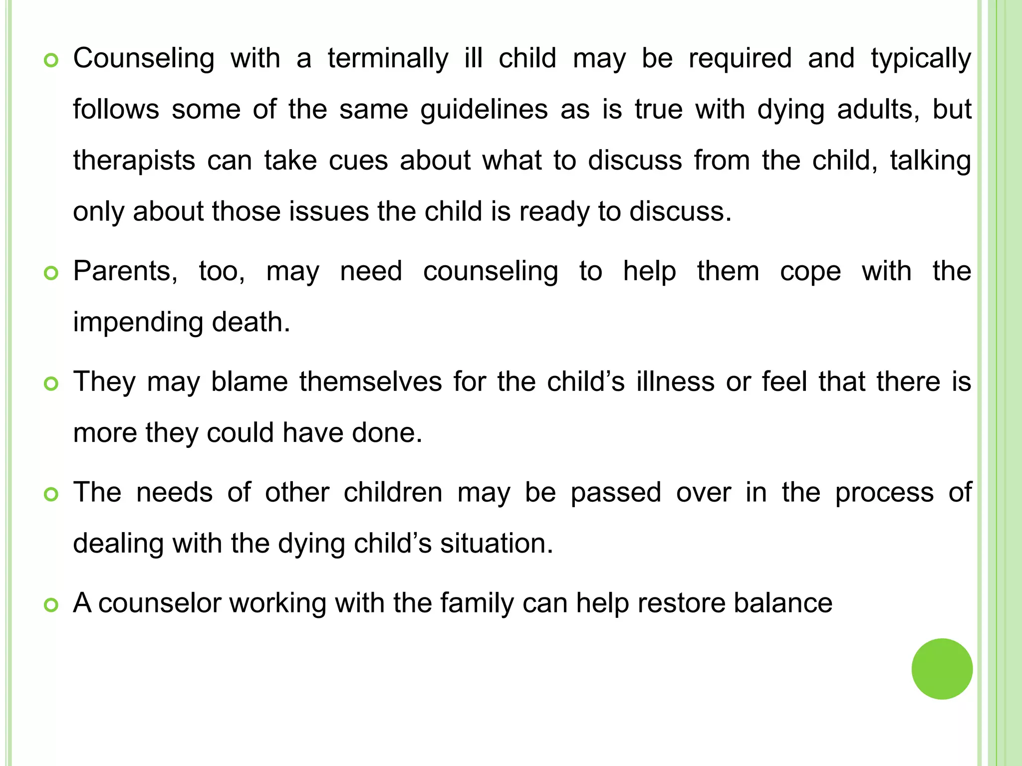  Counseling with a terminally ill child may be required and typically
follows some of the same guidelines as is true with dying adults, but
therapists can take cues about what to discuss from the child, talking
only about those issues the child is ready to discuss.
 Parents, too, may need counseling to help them cope with the
impending death.
 They may blame themselves for the child’s illness or feel that there is
more they could have done.
 The needs of other children may be passed over in the process of
dealing with the dying child’s situation.
 A counselor working with the family can help restore balance
 