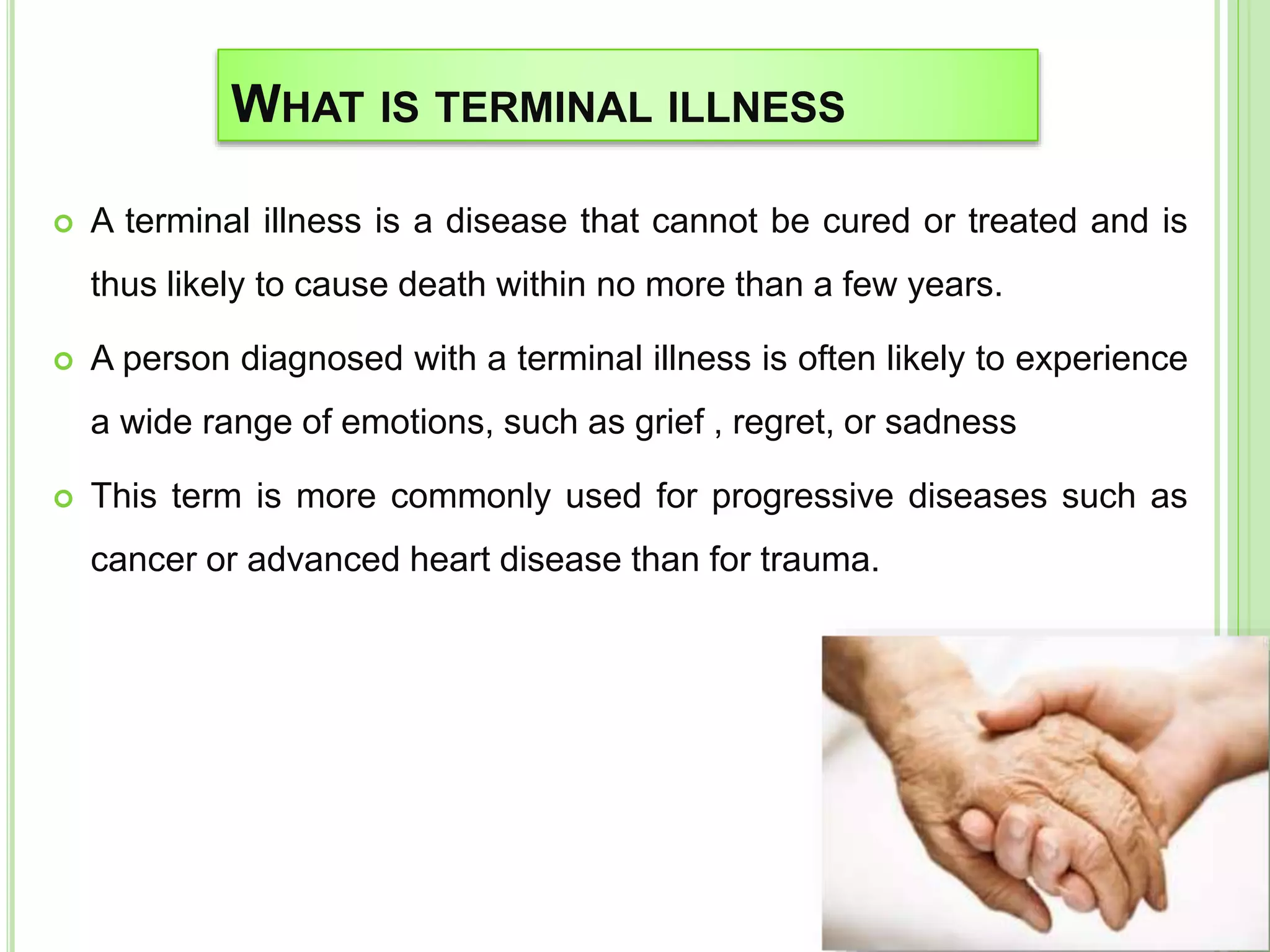 WHAT IS TERMINAL ILLNESS
 A terminal illness is a disease that cannot be cured or treated and is
thus likely to cause death within no more than a few years.
 A person diagnosed with a terminal illness is often likely to experience
a wide range of emotions, such as grief , regret, or sadness
 This term is more commonly used for progressive diseases such as
cancer or advanced heart disease than for trauma.
 