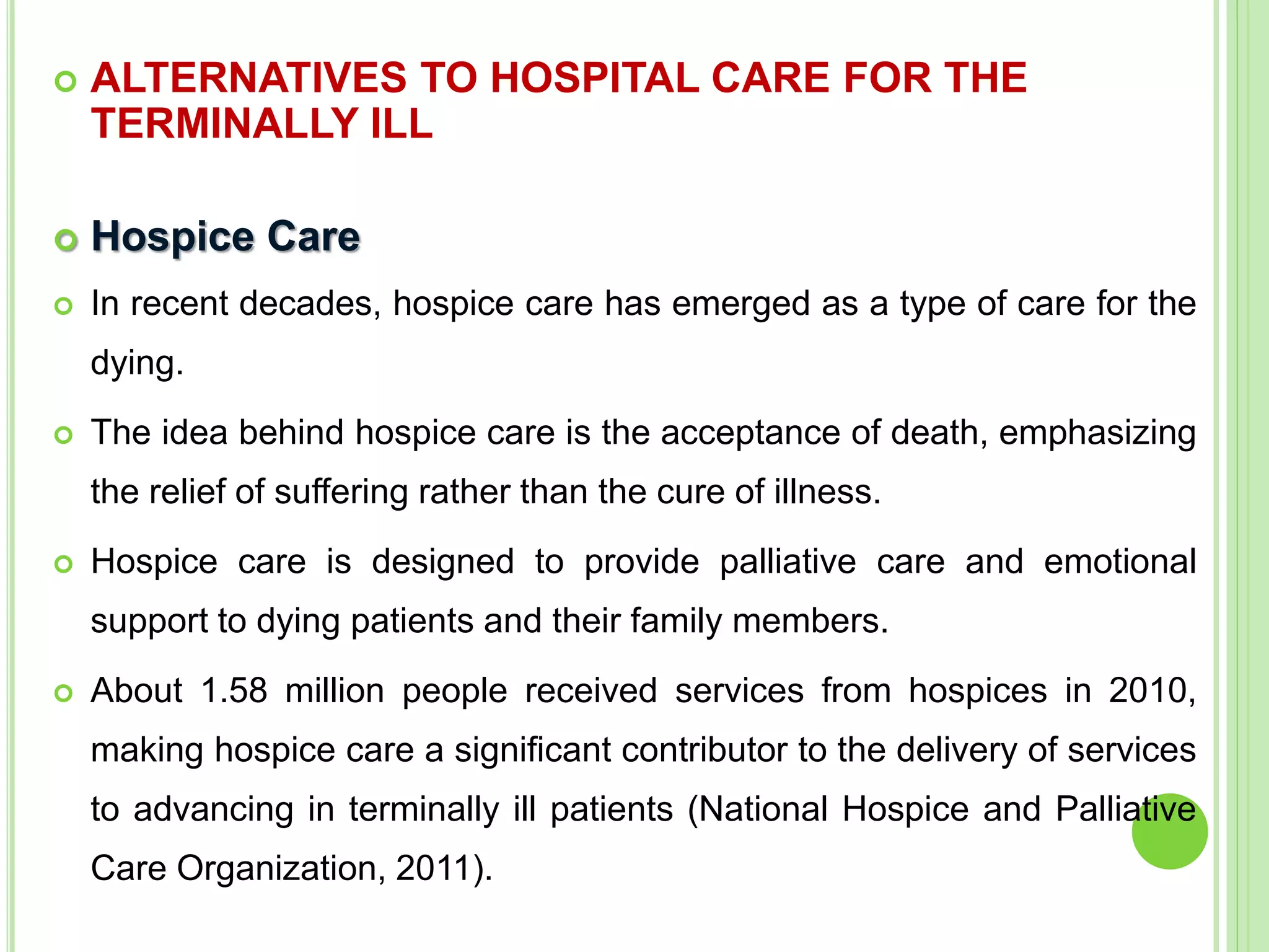  ALTERNATIVES TO HOSPITAL CARE FOR THE
TERMINALLY ILL
 Hospice Care
 In recent decades, hospice care has emerged as a type of care for the
dying.
 The idea behind hospice care is the acceptance of death, emphasizing
the relief of suffering rather than the cure of illness.
 Hospice care is designed to provide palliative care and emotional
support to dying patients and their family members.
 About 1.58 million people received services from hospices in 2010,
making hospice care a significant contributor to the delivery of services
to advancing in terminally ill patients (National Hospice and Palliative
Care Organization, 2011).
 