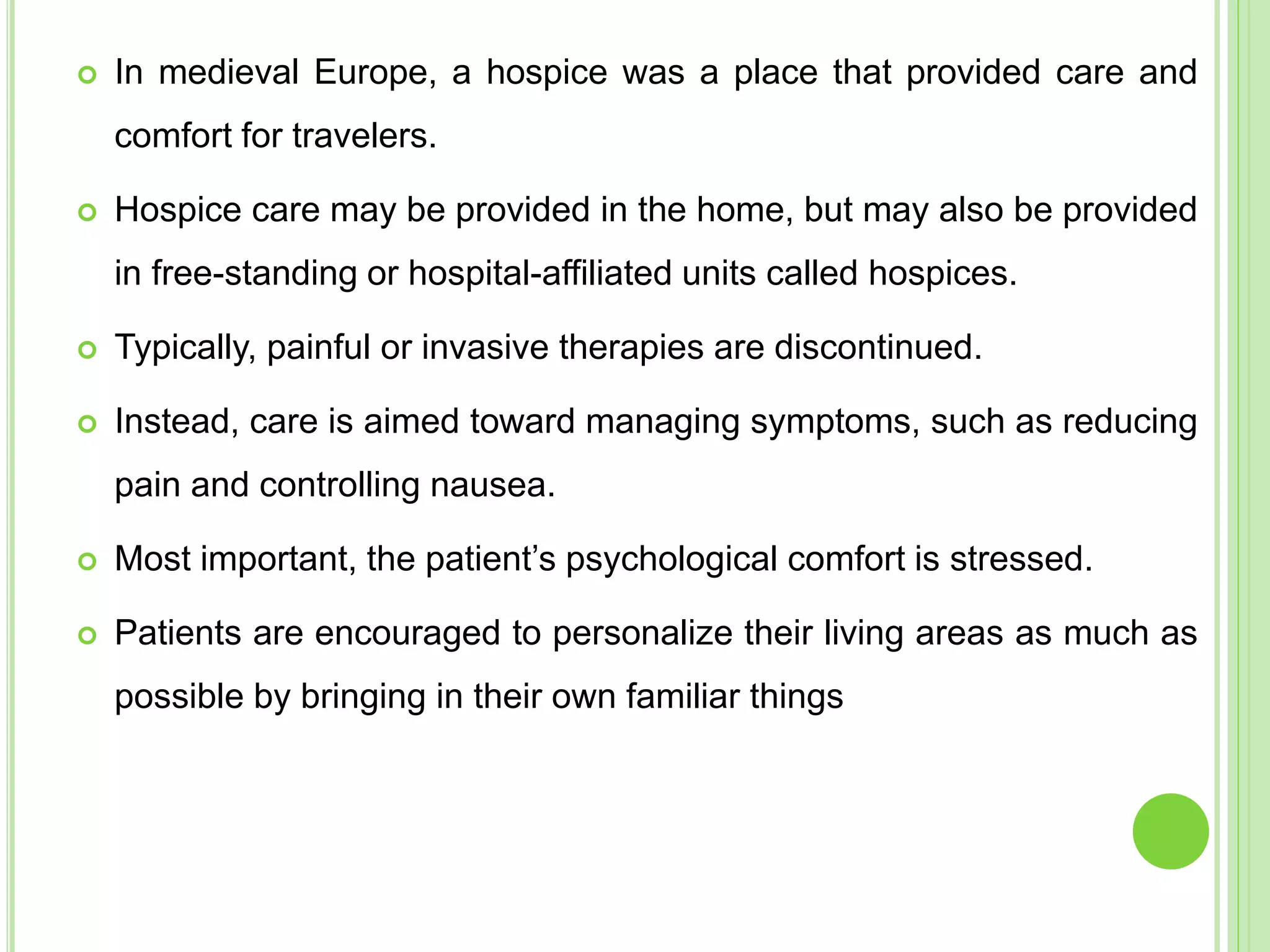  In medieval Europe, a hospice was a place that provided care and
comfort for travelers.
 Hospice care may be provided in the home, but may also be provided
in free-standing or hospital-affiliated units called hospices.
 Typically, painful or invasive therapies are discontinued.
 Instead, care is aimed toward managing symptoms, such as reducing
pain and controlling nausea.
 Most important, the patient’s psychological comfort is stressed.
 Patients are encouraged to personalize their living areas as much as
possible by bringing in their own familiar things
 