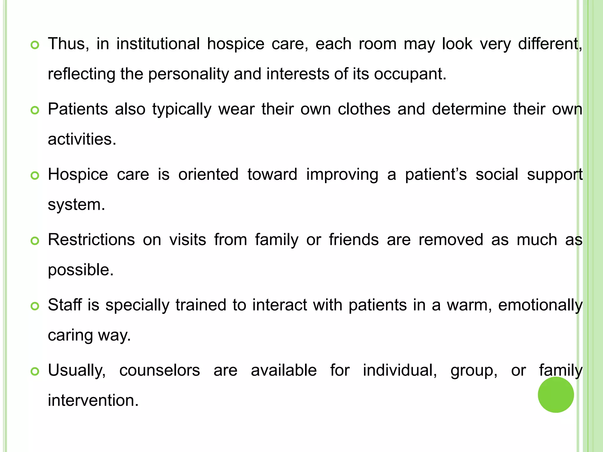  Thus, in institutional hospice care, each room may look very different,
reflecting the personality and interests of its occupant.
 Patients also typically wear their own clothes and determine their own
activities.
 Hospice care is oriented toward improving a patient’s social support
system.
 Restrictions on visits from family or friends are removed as much as
possible.
 Staff is specially trained to interact with patients in a warm, emotionally
caring way.
 Usually, counselors are available for individual, group, or family
intervention.
 