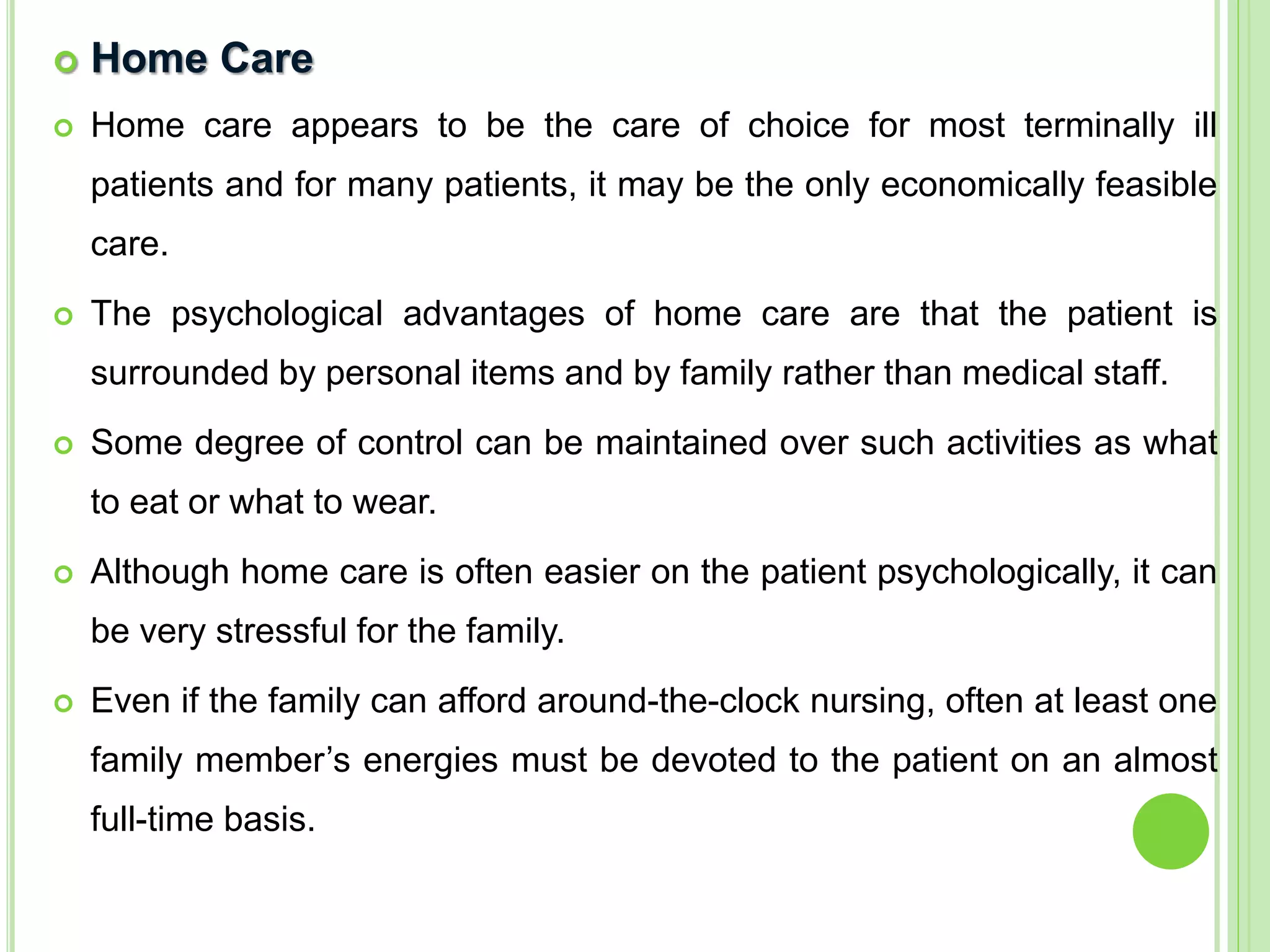 Home Care
 Home care appears to be the care of choice for most terminally ill
patients and for many patients, it may be the only economically feasible
care.
 The psychological advantages of home care are that the patient is
surrounded by personal items and by family rather than medical staff.
 Some degree of control can be maintained over such activities as what
to eat or what to wear.
 Although home care is often easier on the patient psychologically, it can
be very stressful for the family.
 Even if the family can afford around-the-clock nursing, often at least one
family member’s energies must be devoted to the patient on an almost
full-time basis.
 