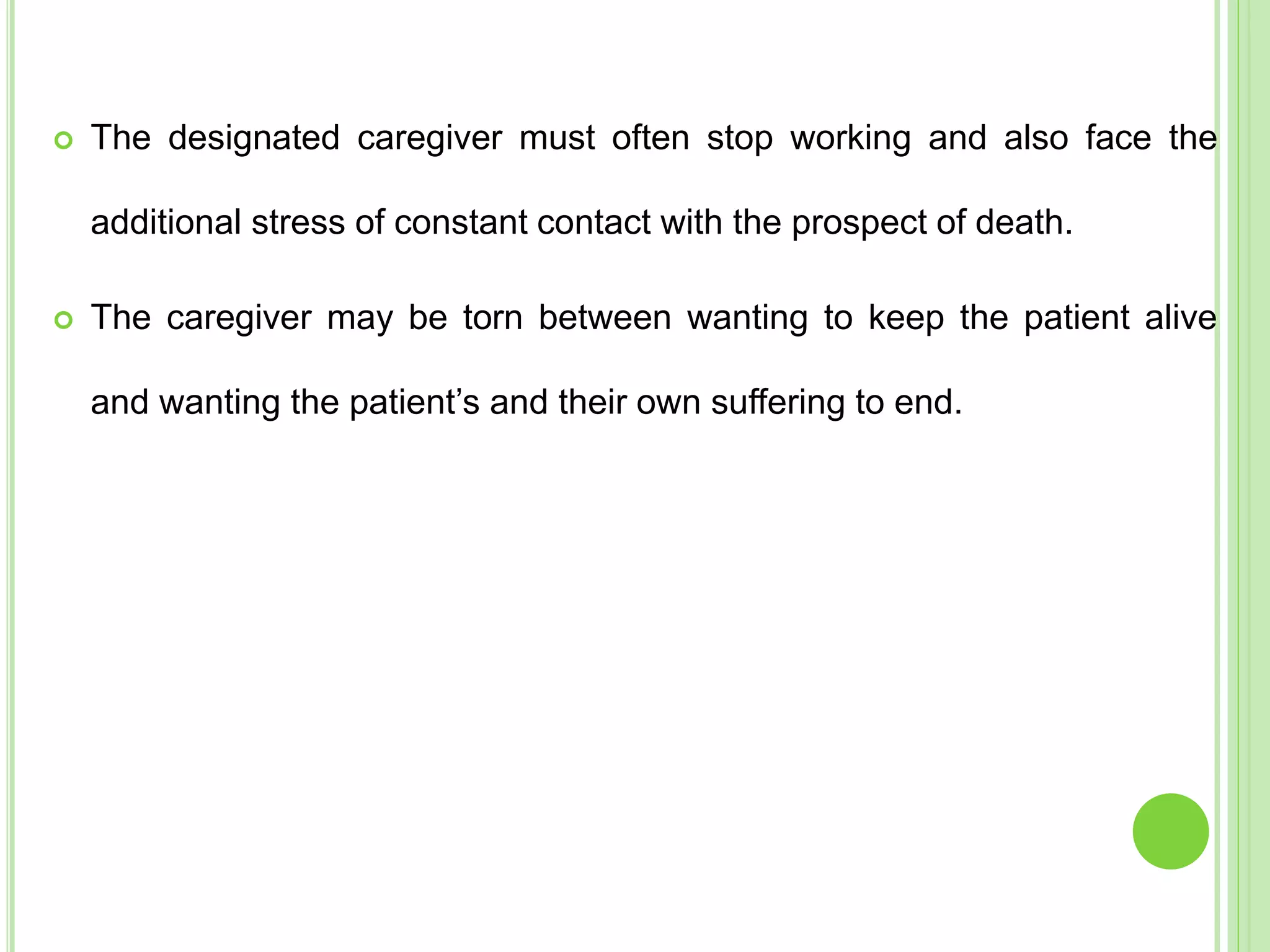  The designated caregiver must often stop working and also face the
additional stress of constant contact with the prospect of death.
 The caregiver may be torn between wanting to keep the patient alive
and wanting the patient’s and their own suffering to end.
 
