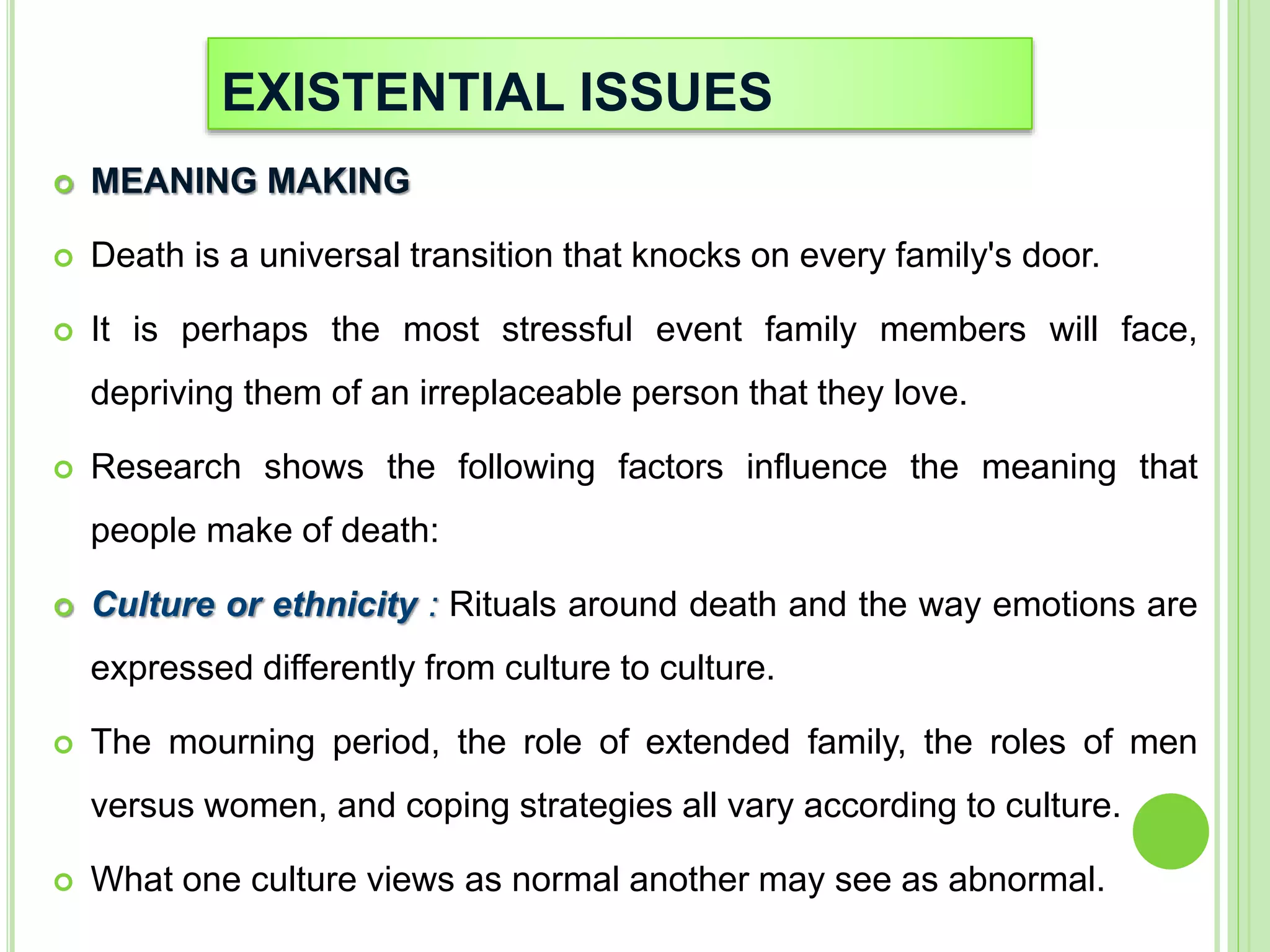 EXISTENTIAL ISSUES
 MEANING MAKING
 Death is a universal transition that knocks on every family's door.
 It is perhaps the most stressful event family members will face,
depriving them of an irreplaceable person that they love.
 Research shows the following factors influence the meaning that
people make of death:
 Culture or ethnicity : Rituals around death and the way emotions are
expressed differently from culture to culture.
 The mourning period, the role of extended family, the roles of men
versus women, and coping strategies all vary according to culture.
 What one culture views as normal another may see as abnormal.
 