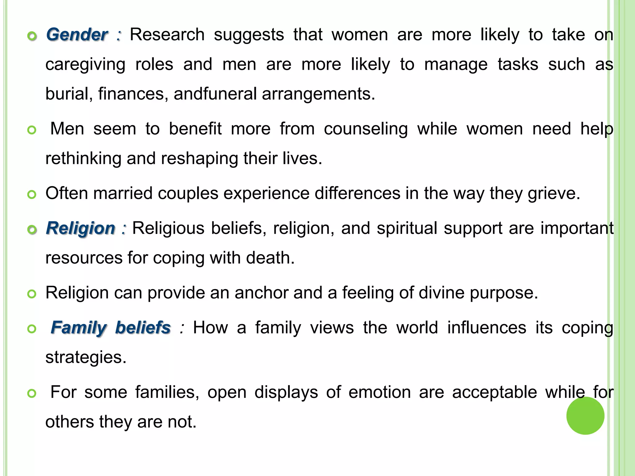  Gender : Research suggests that women are more likely to take on
caregiving roles and men are more likely to manage tasks such as
burial, finances, andfuneral arrangements.
 Men seem to benefit more from counseling while women need help
rethinking and reshaping their lives.
 Often married couples experience differences in the way they grieve.
 Religion : Religious beliefs, religion, and spiritual support are important
resources for coping with death.
 Religion can provide an anchor and a feeling of divine purpose.
 Family beliefs : How a family views the world influences its coping
strategies.
 For some families, open displays of emotion are acceptable while for
others they are not.
 