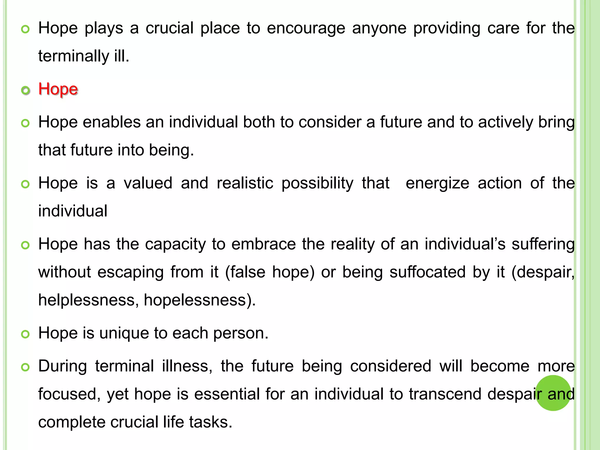  Hope plays a crucial place to encourage anyone providing care for the
terminally ill.
 Hope
 Hope enables an individual both to consider a future and to actively bring
that future into being.
 Hope is a valued and realistic possibility that energize action of the
individual
 Hope has the capacity to embrace the reality of an individual’s suffering
without escaping from it (false hope) or being suffocated by it (despair,
helplessness, hopelessness).
 Hope is unique to each person.
 During terminal illness, the future being considered will become more
focused, yet hope is essential for an individual to transcend despair and
complete crucial life tasks.
 