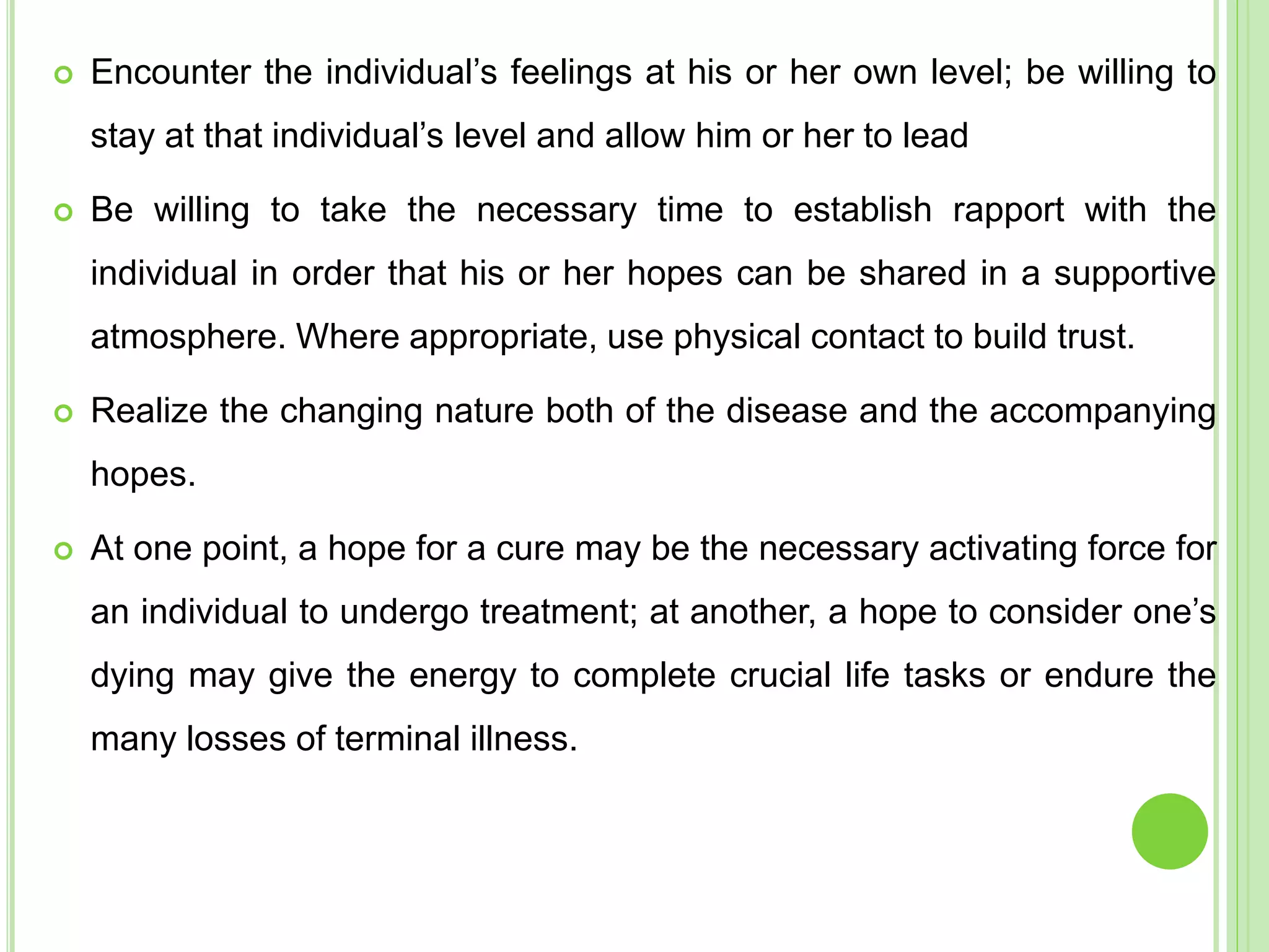  Encounter the individual’s feelings at his or her own level; be willing to
stay at that individual’s level and allow him or her to lead
 Be willing to take the necessary time to establish rapport with the
individual in order that his or her hopes can be shared in a supportive
atmosphere. Where appropriate, use physical contact to build trust.
 Realize the changing nature both of the disease and the accompanying
hopes.
 At one point, a hope for a cure may be the necessary activating force for
an individual to undergo treatment; at another, a hope to consider one’s
dying may give the energy to complete crucial life tasks or endure the
many losses of terminal illness.
 