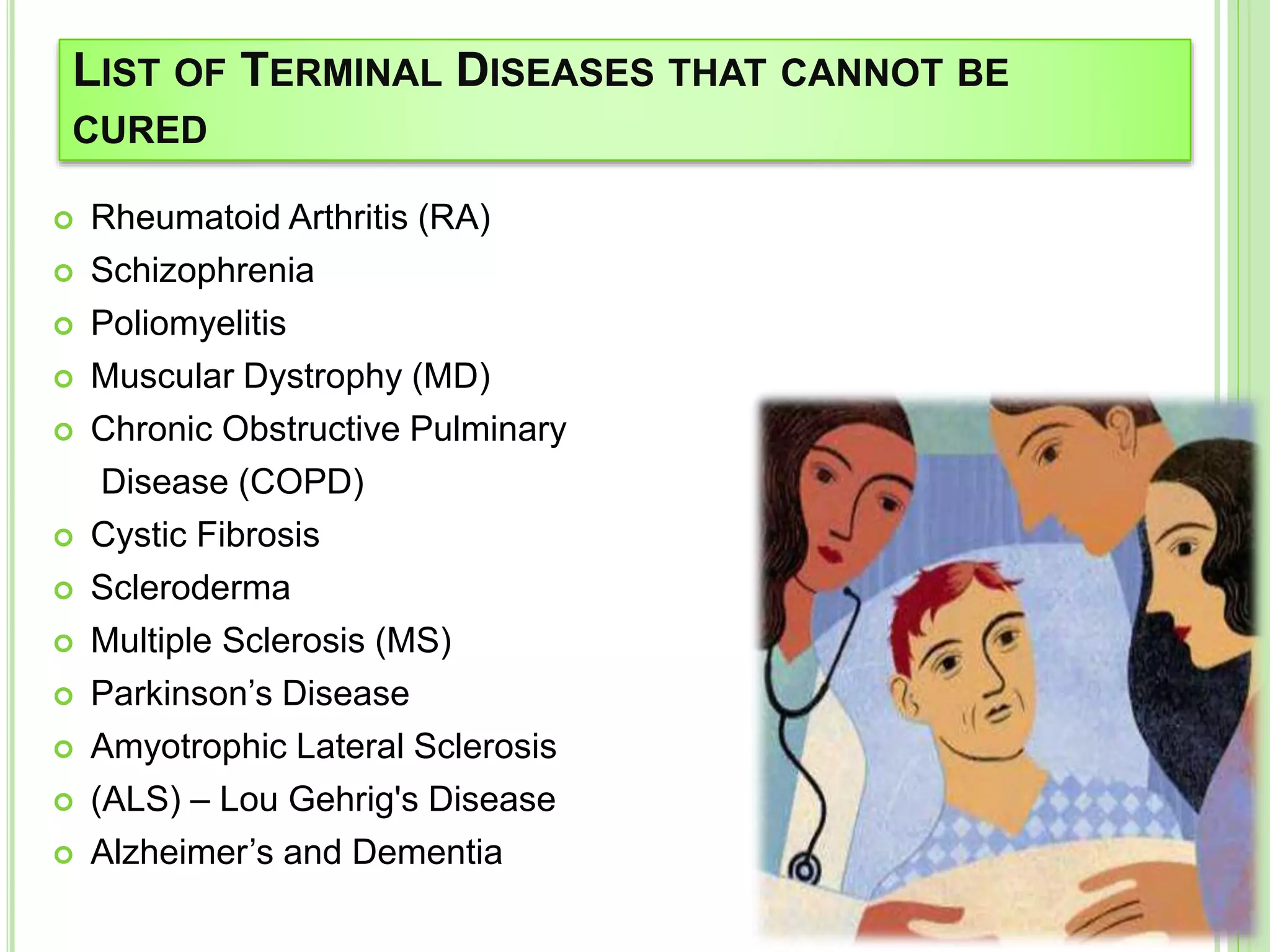LIST OF TERMINAL DISEASES THAT CANNOT BE
CURED
 Rheumatoid Arthritis (RA)
 Schizophrenia
 Poliomyelitis
 Muscular Dystrophy (MD)
 Chronic Obstructive Pulminary
Disease (COPD)
 Cystic Fibrosis
 Scleroderma
 Multiple Sclerosis (MS)
 Parkinson’s Disease
 Amyotrophic Lateral Sclerosis
 (ALS) – Lou Gehrig's Disease
 Alzheimer’s and Dementia
 