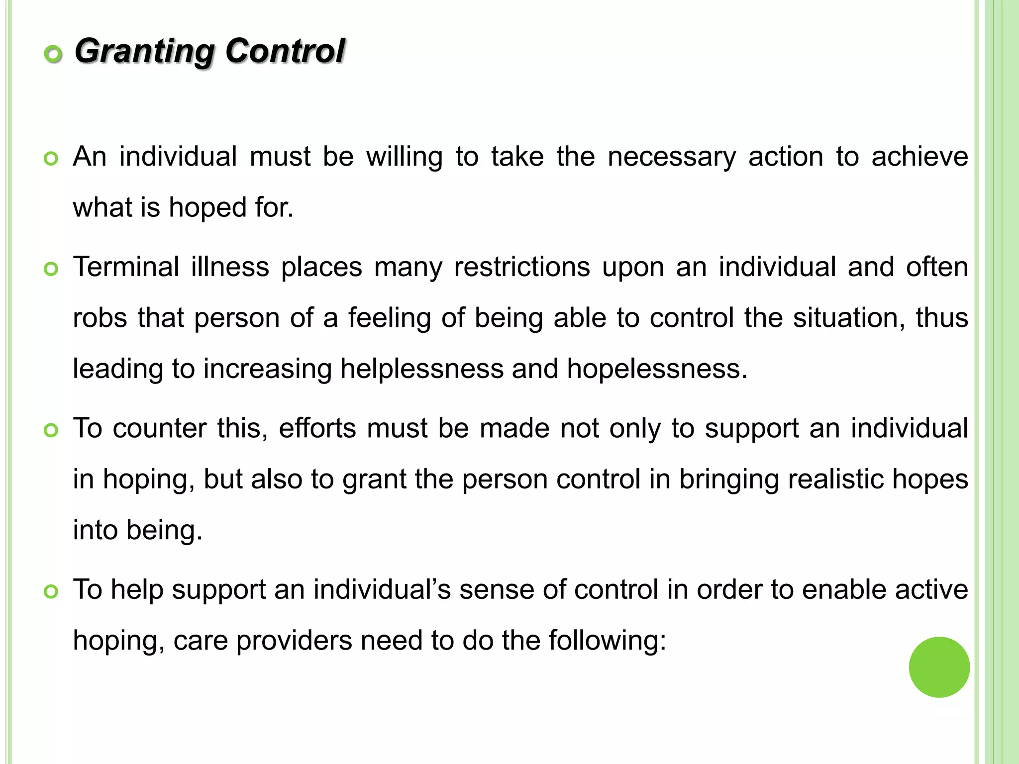  Granting Control
 An individual must be willing to take the necessary action to achieve
what is hoped for.
 Terminal illness places many restrictions upon an individual and often
robs that person of a feeling of being able to control the situation, thus
leading to increasing helplessness and hopelessness.
 To counter this, efforts must be made not only to support an individual
in hoping, but also to grant the person control in bringing realistic hopes
into being.
 To help support an individual’s sense of control in order to enable active
hoping, care providers need to do the following:
 