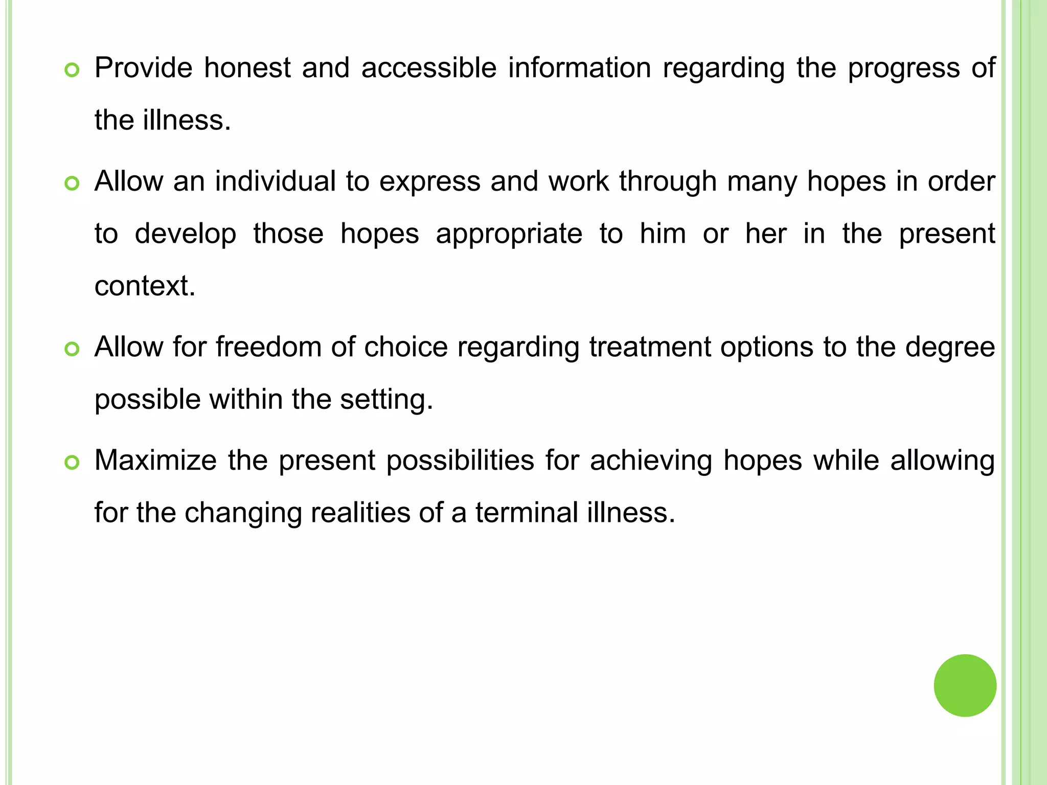  Provide honest and accessible information regarding the progress of
the illness.
 Allow an individual to express and work through many hopes in order
to develop those hopes appropriate to him or her in the present
context.
 Allow for freedom of choice regarding treatment options to the degree
possible within the setting.
 Maximize the present possibilities for achieving hopes while allowing
for the changing realities of a terminal illness.
 