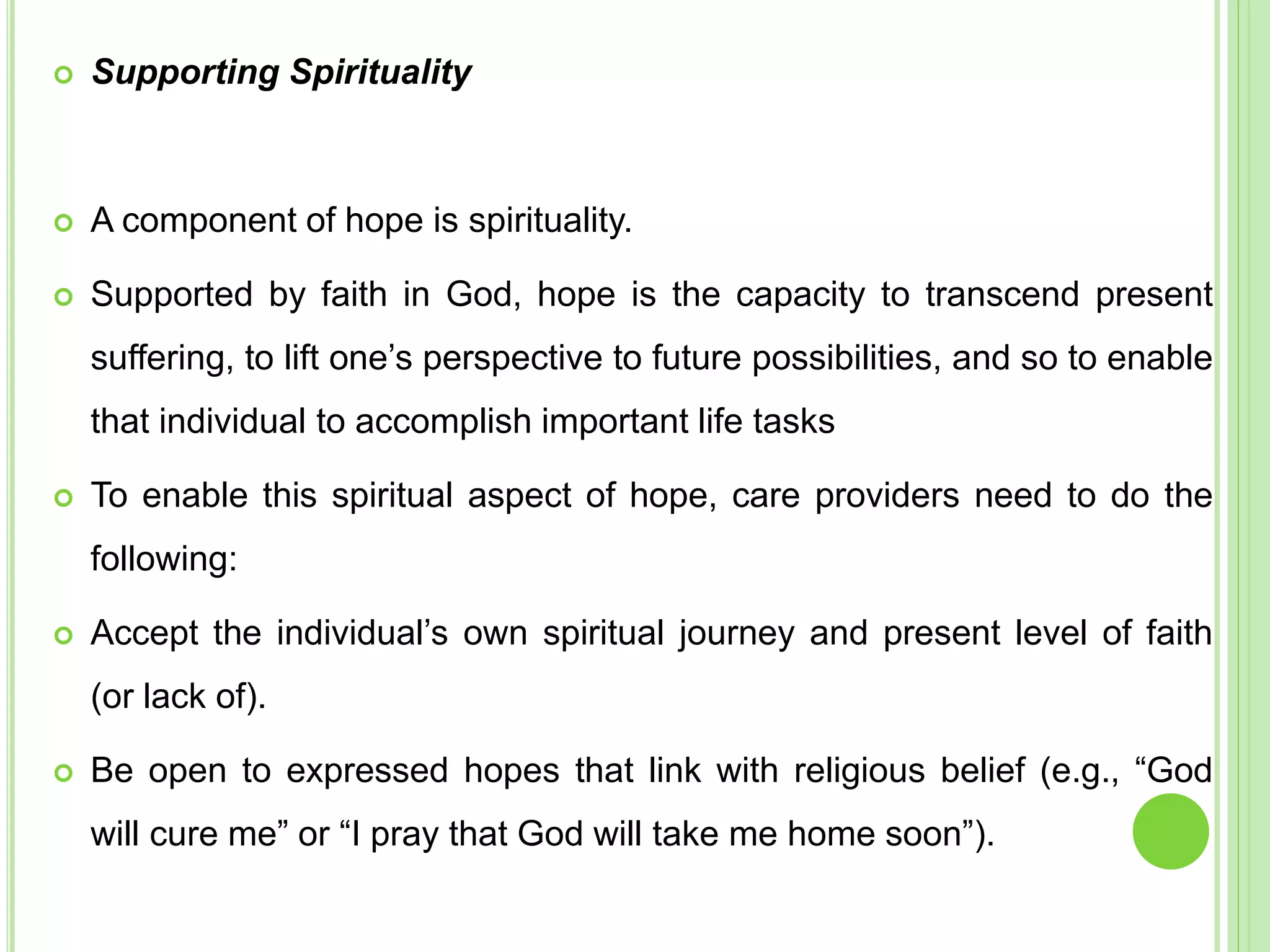  Supporting Spirituality
 A component of hope is spirituality.
 Supported by faith in God, hope is the capacity to transcend present
suffering, to lift one’s perspective to future possibilities, and so to enable
that individual to accomplish important life tasks
 To enable this spiritual aspect of hope, care providers need to do the
following:
 Accept the individual’s own spiritual journey and present level of faith
(or lack of).
 Be open to expressed hopes that link with religious belief (e.g., “God
will cure me” or “I pray that God will take me home soon”).
 