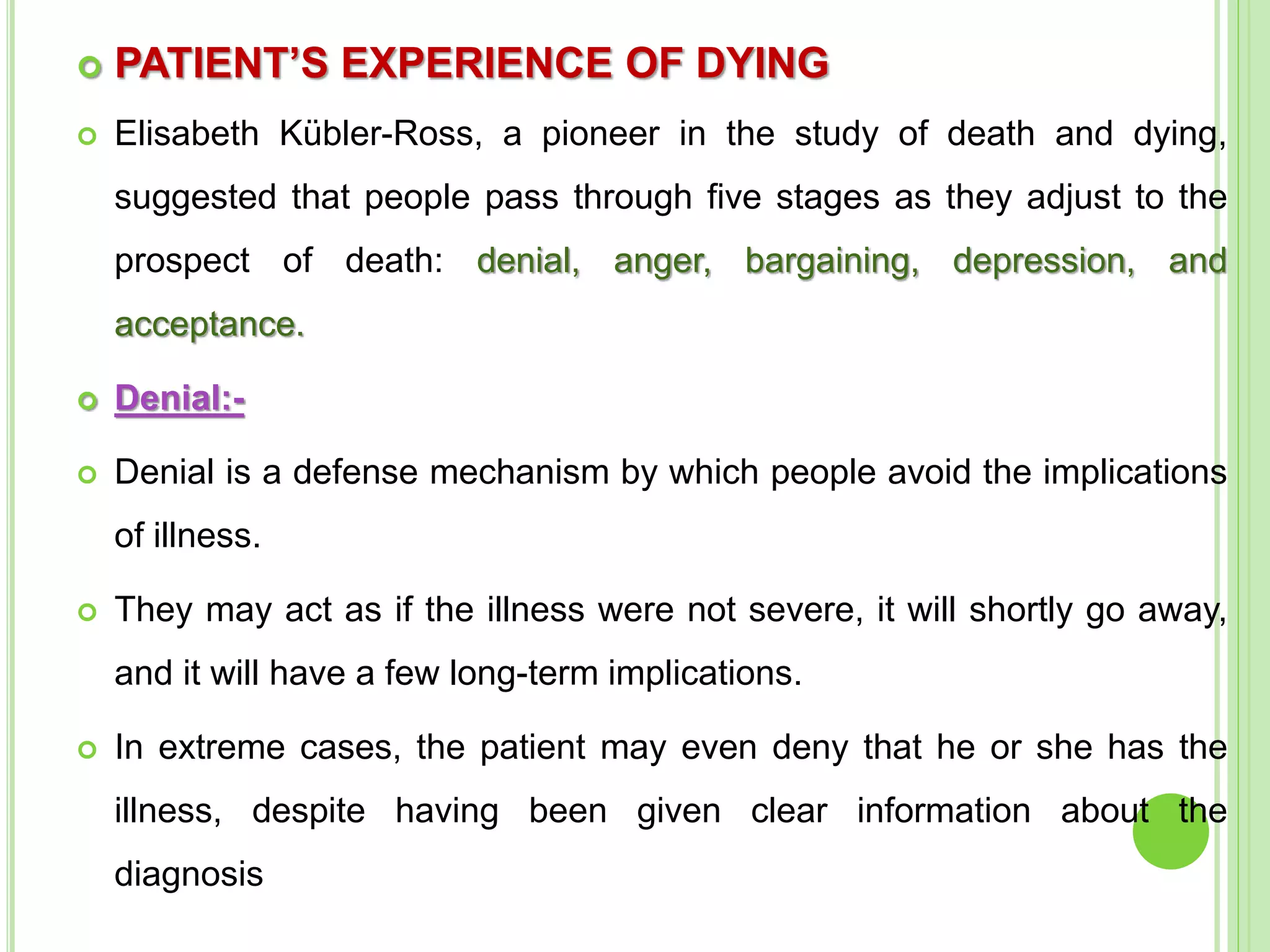  PATIENT’S EXPERIENCE OF DYING
 Elisabeth Kübler-Ross, a pioneer in the study of death and dying,
suggested that people pass through five stages as they adjust to the
prospect of death: denial, anger, bargaining, depression, and
acceptance.
 Denial:-
 Denial is a defense mechanism by which people avoid the implications
of illness.
 They may act as if the illness were not severe, it will shortly go away,
and it will have a few long-term implications.
 In extreme cases, the patient may even deny that he or she has the
illness, despite having been given clear information about the
diagnosis
 