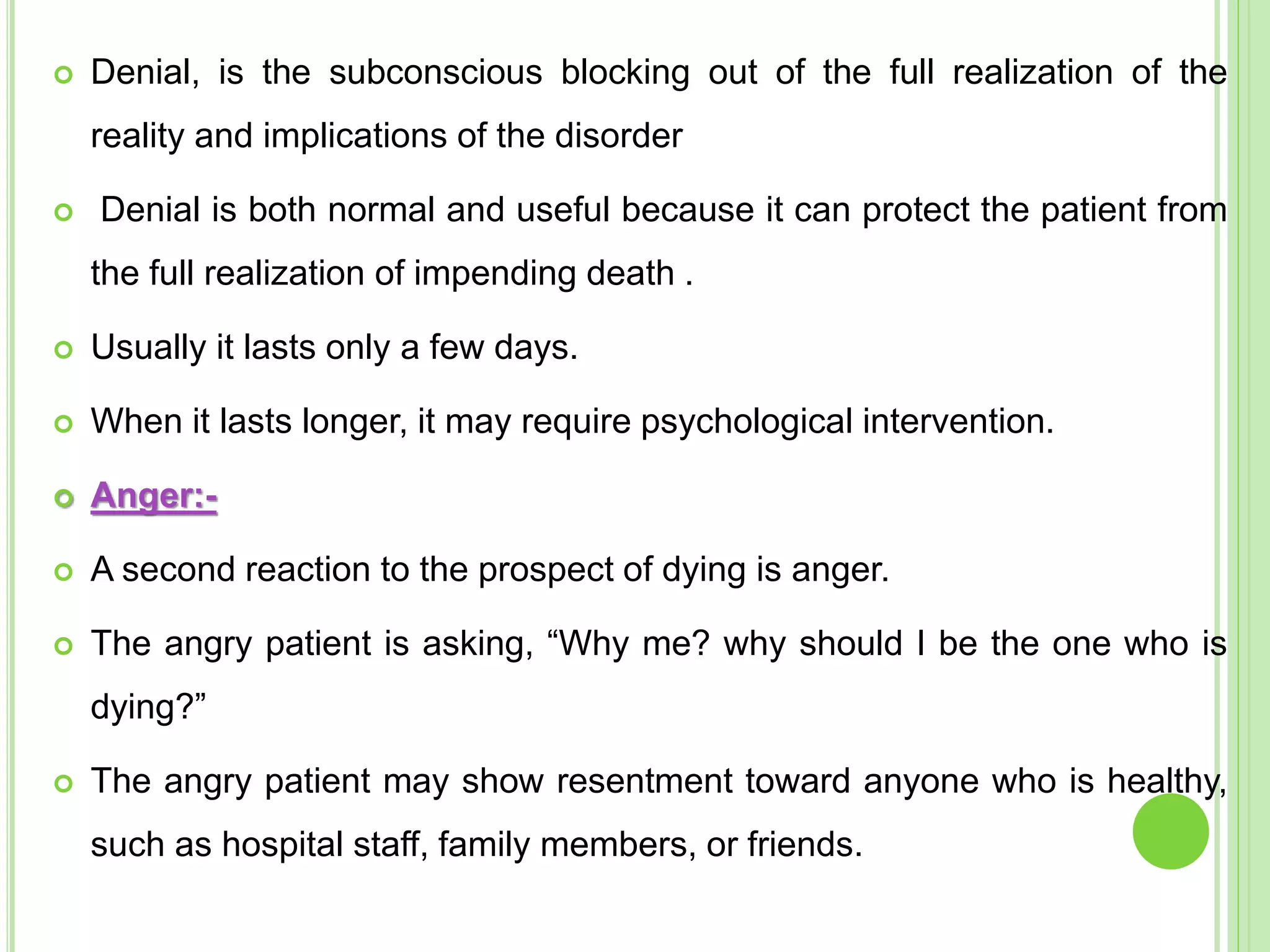  Denial, is the subconscious blocking out of the full realization of the
reality and implications of the disorder
 Denial is both normal and useful because it can protect the patient from
the full realization of impending death .
 Usually it lasts only a few days.
 When it lasts longer, it may require psychological intervention.
 Anger:-
 A second reaction to the prospect of dying is anger.
 The angry patient is asking, “Why me? why should I be the one who is
dying?”
 The angry patient may show resentment toward anyone who is healthy,
such as hospital staff, family members, or friends.
 