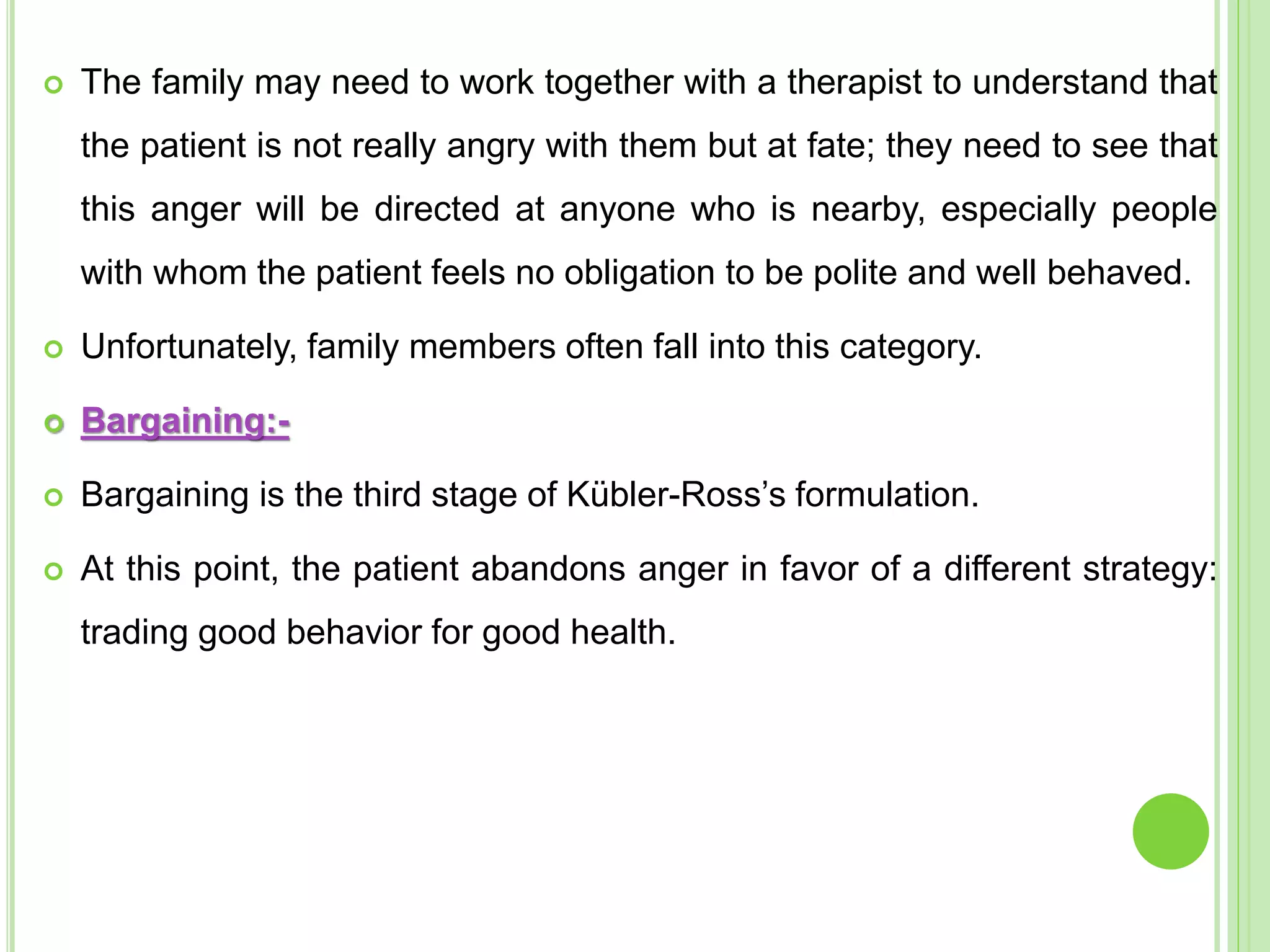  The family may need to work together with a therapist to understand that
the patient is not really angry with them but at fate; they need to see that
this anger will be directed at anyone who is nearby, especially people
with whom the patient feels no obligation to be polite and well behaved.
 Unfortunately, family members often fall into this category.
 Bargaining:-
 Bargaining is the third stage of Kübler-Ross’s formulation.
 At this point, the patient abandons anger in favor of a different strategy:
trading good behavior for good health.
 