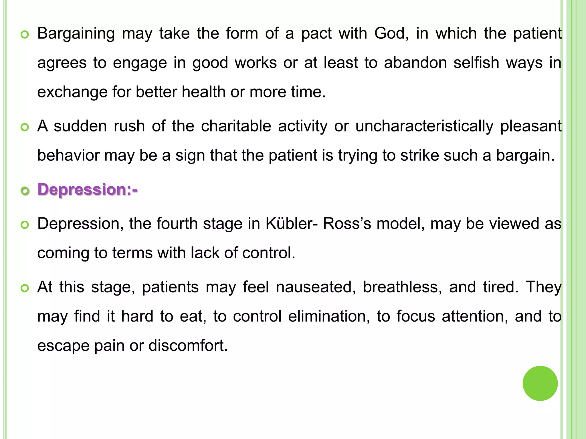  Bargaining may take the form of a pact with God, in which the patient
agrees to engage in good works or at least to abandon selfish ways in
exchange for better health or more time.
 A sudden rush of the charitable activity or uncharacteristically pleasant
behavior may be a sign that the patient is trying to strike such a bargain.
 Depression:-
 Depression, the fourth stage in Kübler- Ross’s model, may be viewed as
coming to terms with lack of control.
 At this stage, patients may feel nauseated, breathless, and tired. They
may find it hard to eat, to control elimination, to focus attention, and to
escape pain or discomfort.
 