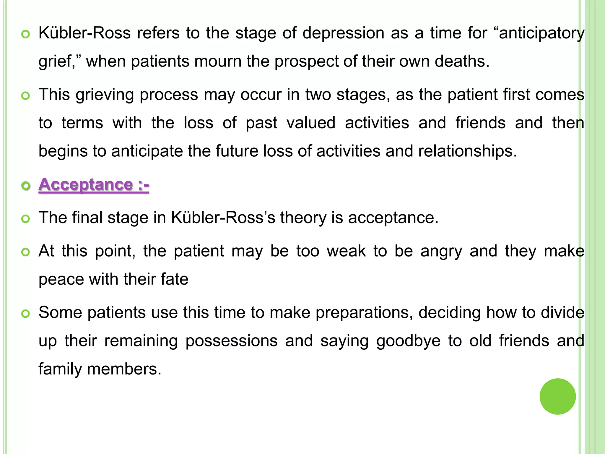  Kübler-Ross refers to the stage of depression as a time for “anticipatory
grief,” when patients mourn the prospect of their own deaths.
 This grieving process may occur in two stages, as the patient first comes
to terms with the loss of past valued activities and friends and then
begins to anticipate the future loss of activities and relationships.
 Acceptance :-
 The final stage in Kübler-Ross’s theory is acceptance.
 At this point, the patient may be too weak to be angry and they make
peace with their fate
 Some patients use this time to make preparations, deciding how to divide
up their remaining possessions and saying goodbye to old friends and
family members.
 
