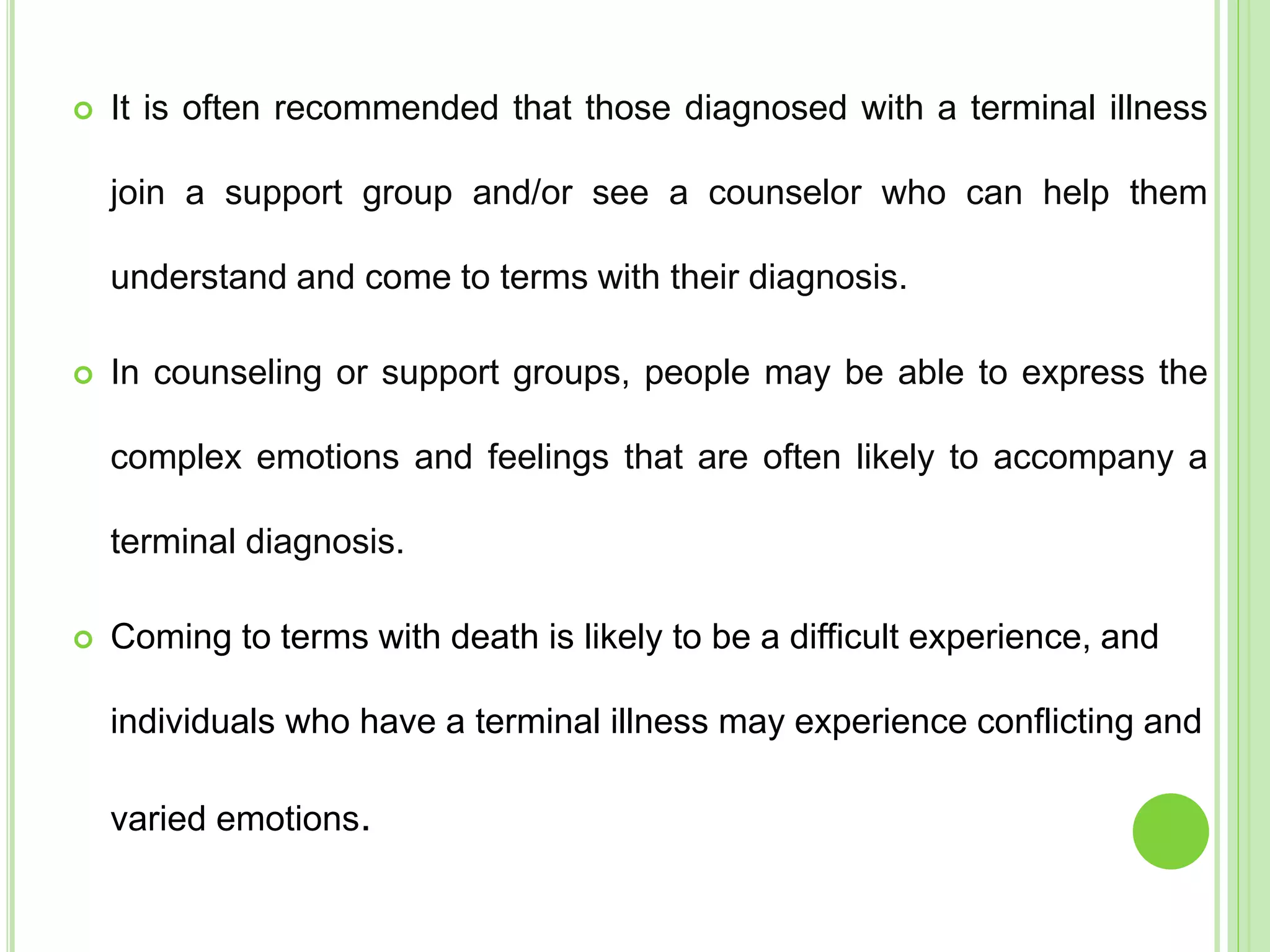  It is often recommended that those diagnosed with a terminal illness
join a support group and/or see a counselor who can help them
understand and come to terms with their diagnosis.
 In counseling or support groups, people may be able to express the
complex emotions and feelings that are often likely to accompany a
terminal diagnosis.
 Coming to terms with death is likely to be a difficult experience, and
individuals who have a terminal illness may experience conflicting and
varied emotions.
 